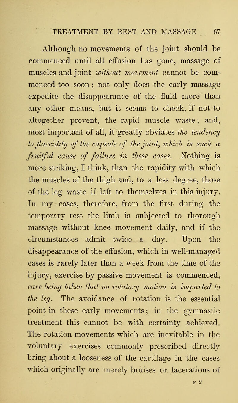 Although no movements of the joint should be commenced until all effusion has gone, massage of muscles and joint without movement cannot be com- menced too soon; not only does the early massage expedite the disappearance of the fluid more than any other means, but it seems to check, if not to altogether prevent, the rapid muscle waste; and, most important of all, it greatly obviates the tendency to Jiaccidity of the capsule of the joint, which is such a fruitful cause of failure in these cases. Nothing is more striking, I think, than the rapidity with which the muscles of the thigh and, to a less degree, those of the leg waste if left to themselves in this injury. In my cases, therefore, from the first during the temporary rest the limb is subjected to thorough massage without knee movement daily, and if the circumstances admit twice a day. Upon the disappearance of the effusion, which in well-managed cases is rarely later than a week from the time of the injury, exercise by passive movement is commenced, care being taken that no rotatory motion is imparted to the leg. The avoidance of rotation is the essential point in these early movements; in the gymnastic treatment this cannot be with certainty achieved. The rotation movements which are inevitable in the voluntary exercises commonly prescribed directly bring about a looseness of the cartilage in the cases which originally are merely bruises or lacerations of F 2