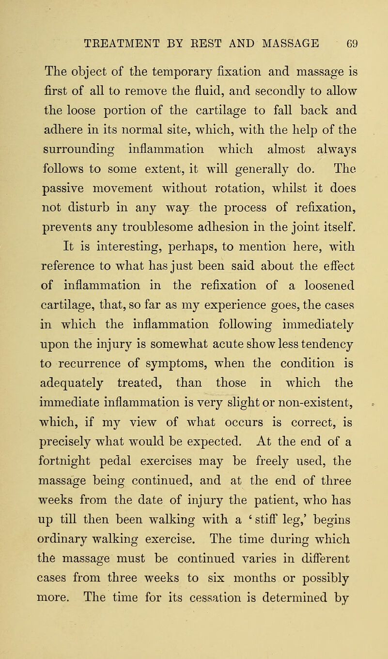 The object of the temporary fixation and massage is first of all to remove the fluid, and secondly to allow the loose portion of the cartilage to fall back and adhere in its normal site, which, with the help of the surrounding inflammation which almost always follows to some extent, it will generally do. The passive movement without rotation, whilst it does not disturb in any way the process of refixation, prevents any troublesome adhesion in the joint itself. It is interesting, perhaps, to mention here, with reference to what has just been said about the effect of inflammation in the refixation of a loosened cartilage, that, so far as my experience goes, the cases in which the inflammation following immediately upon the injury is somewhat acute show less tendency to recurrence of symptoms, when the condition is adequately treated, than those in which the immediate inflammation is very slight or non-existent, which, if my view of what occurs is correct, is precisely what would be expected. At the end of a fortnight pedal exercises may be freely used, the massage being continued, and at the end of three weeks from the date of injury the patient, who has up till then been walking with a ' stiff leg,' begins ordinary walking exercise. The time during which the massage must be continued varies in different cases from three weeks to six months or possibly more. The time for its cessation is determined by