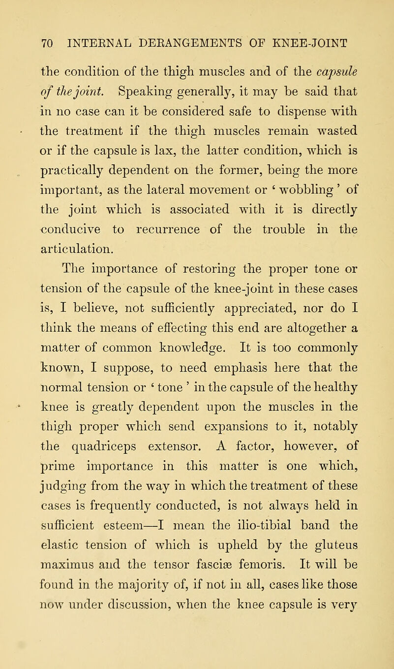 the condition of the thigh muscles and of the capsule of the joint. Speaking generally, it may be said that in no case can it be considered safe to dispense with the treatment if the thigh muscles remain wasted or if the capsule is lax, the latter condition, which is practically dependent on the former, being the more important, as the lateral movement or ' wobbling ' of the joint which is associated with it is directly conducive to recurrence of the trouble in the articulation. The importance of restoring the proper tone or tension of the capsule of the knee-joint in these cases is, I believe, not sufficiently appreciated, nor do I think the means of effecting this end are altogether a matter of common knowledge. It is too commonly known, I suppose, to need emphasis here that the normal tension or ' tone ' in the capsule of the healthy knee is greatly dependent upon the muscles in the thigh proper which send expansions to it, notably the quadriceps extensor. A factor, however, of prime importance in this matter is one which, judging from the way in which the treatment of these cases is frequently conducted, is not always held in sufficient esteem—I mean the ilio-tibial band the elastic tension of which is upheld by the gluteus maximus and the tensor fasciae femoris. It will be found in the majority of, if not in all, cases like those now under discussion, when the knee capsule is very