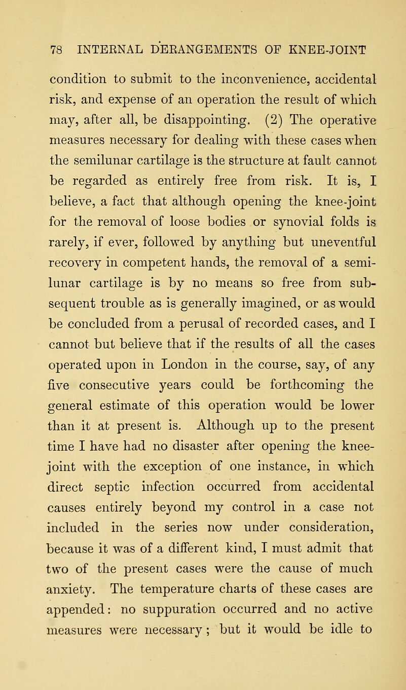 condition to submit to the inconvenience, accidental risk, and expense of an operation the result of which may, after all, be disappointing. (2) The operative measures necessary for dealing with these cases when the semilunar cartilage is the structure at fault cannot be regarded as entirely free from risk. It is, I believe, a fact that although opening the knee-joint for the removal of loose bodies or synovial folds is rarely, if ever, followed by anything but uneventful recovery in competent hands, the removal of a semi- lunar cartilage is by no means so free from sub- sequent trouble as is generally imagined, or as would be concluded from a perusal of recorded cases, and I cannot but believe that if the results of all the cases operated upon in London in the course, say, of any five consecutive years could be forthcoming the general estimate of this operation would be lower than it at present is. Although up to the present time I have had no disaster after opening the knee- joint with the exception of one instance, in which direct septic infection occurred from accidental causes entirely beyond my control in a case not included in the series now under consideration, because it was of a different kind, I. must admit that two of the present cases were the cause of much anxiety. The temperature charts of these cases are appended: no suppuration occurred and no active measures were necessary; but it would be idle to