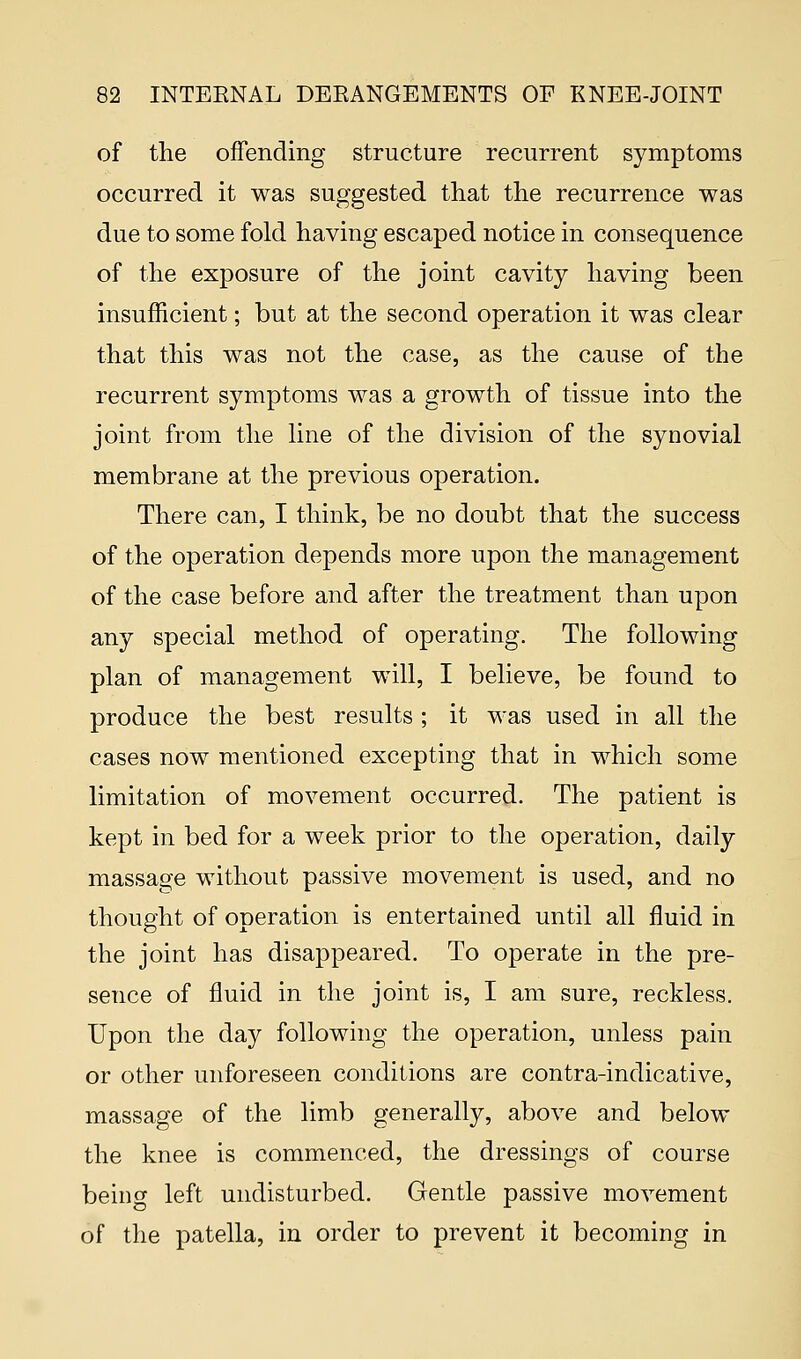 of the offending structure recurrent symptoms occurred it was suggested that the recurrence was due to some fold having escaped notice in consequence of the exposure of the joint cavity having been insufficient; but at the second operation it was clear that this was not the case, as the cause of the recurrent symptoms was a growth of tissue into the joint from the line of the division of the synovial membrane at the previous operation. There can, I think, be no doubt that the success of the operation depends more upon the management of the case before and after the treatment than upon any special method of operating. The following plan of management will, I believe, be found to produce the best results ; it was used in all the cases now mentioned excepting that in which some limitation of movement occurred. The patient is kept in bed for a week prior to the operation, daily massage without passive movement is used, and no thought of operation is entertained until all fluid in the joint has disappeared. To operate in the pre- sence of fluid in the joint is, I am sure, reckless. Upon the day following the operation, unless pain or other unforeseen conditions are contra-indicative, massage of the limb generally, above and below the knee is commenced, the dressings of course being left undisturbed. Gentle passive movement of the patella, in order to prevent it becoming in