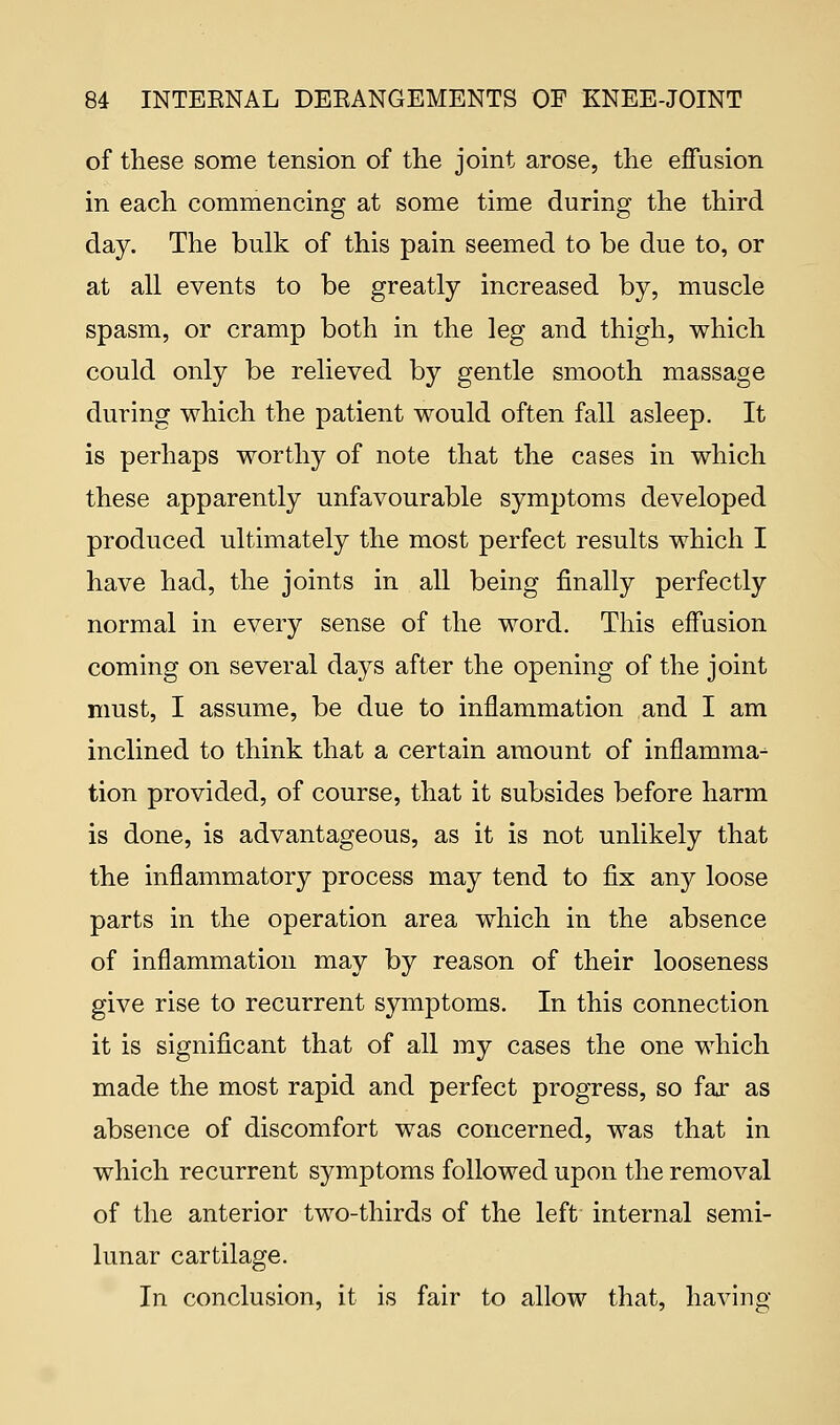 of these some tension of the joint arose, the effusion in each commencing at some time during the third day. The bulk of this pain seemed to be due to, or at all events to be greatly increased by, muscle spasm, or cramp both in the leg and thigh, which could only be relieved by gentle smooth massage during which the patient would often fall asleep. It is perhaps worthy of note that the cases in which these apparently unfavourable symptoms developed produced ultimately the most perfect results which I have had, the joints in all being finally perfectly normal in every sense of the word. This effusion coming on several days after the opening of the joint must, I assume, be due to inflammation and I am inclined to think that a certain amount of inflamma- tion provided, of course, that it subsides before harm is done, is advantageous, as it is not unlikely that the inflammatory process may tend to fix any loose parts in the operation area which in the absence of inflammation may by reason of their looseness give rise to recurrent symptoms. In this connection it is significant that of all my cases the one which made the most rapid and perfect progress, so far as absence of discomfort was concerned, was that in which recurrent symptoms followed upon the removal of the anterior two-thirds of the left internal semi- lunar cartilage. In conclusion, it is fair to allow that, having