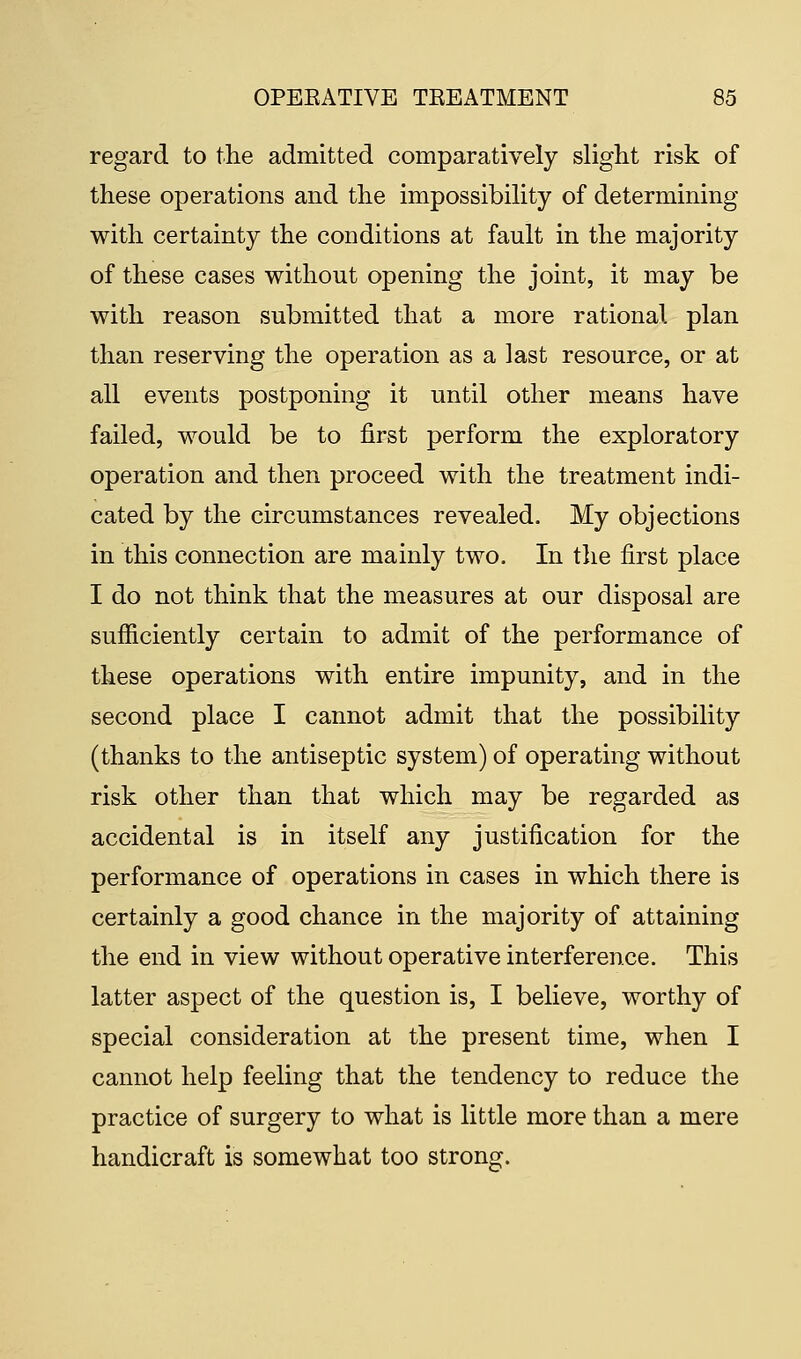 regard to the admitted comparatively slight risk of these operations and the impossibility of determining with certainty the conditions at fault in the majority of these cases without opening the joint, it may be with reason submitted that a more rational plan than reserving the operation as a last resource, or at all events postponing it until other means have failed, would be to first perform the exploratory operation and then proceed with the treatment indi- cated by the circumstances revealed. My objections in this connection are mainly two. In the first place I do not think that the measures at our disposal are sufficiently certain to admit of the performance of these operations with entire impunity, and in the second place I cannot admit that the possibility (thanks to the antiseptic system) of operating without risk other than that which may be regarded as accidental is in itself any justification for the performance of operations in cases in which there is certainly a good chance in the majority of attaining the end in view without operative interference. This latter aspect of the question is, I believe, worthy of special consideration at the present time, when I cannot help feeling that the tendency to reduce the practice of surgery to what is little more than a mere handicraft is somewhat too strong.