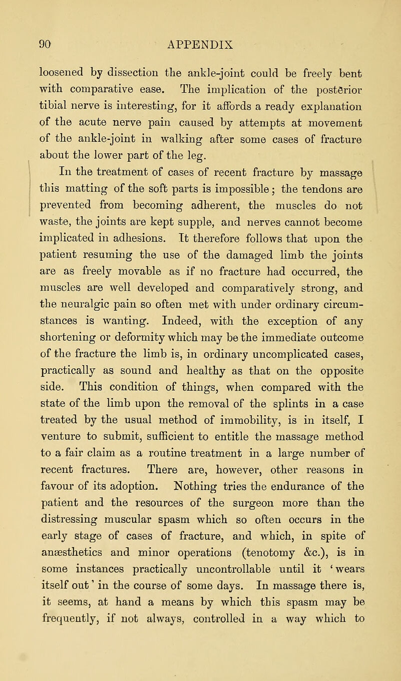 loosened by dissection the ankle-joint could be freely bent with comparative ease. The implication of the posterior tibial nerve is interesting, for it affords a ready explanation of the acute nerve pain caused by attempts at movement of the ankle-joint in walking after some cases of fracture about the lower part of the leg. In the treatment of cases of recent fracture by massage this matting of the soft parts is impossible; the tendons are prevented from becoming adherent, the muscles do not waste, the joints are kept supple, and nerves cannot become implicated in adhesions. It therefore follows that upon the patient resuming the use of the damaged limb the joints are as freely movable as if no fracture had occurred, the muscles are well developed and comparatively strong, and the neuralgic pain so often met with under ordinary circum- stances is wanting. Indeed, with the exception of any shortening or deformity which may be the immediate outcome of the fracture the limb is, in ordinary uncomplicated cases, practically as sound and healthy as that on the opposite side. This condition of things, when compared with the state of the limb upon the removal of the splints in a case treated by the usual method of immobility, is in itself, I venture to submit, sufficient to entitle the massage method to a fair claim as a routine treatment in a large number of recent fractures. There are, however, other reasons in favour of its adoption. Nothing tries the endurance of the patient and the resources of the surgeon more than the distressing muscular spasm which so often occurs in the early stage of cases of fracture, and which, in spite of anaesthetics and minor operations (tenotomy &c), is in some instances practically uncontrollable until it 'wears itself out' in the course of some days. In massage there is, it seems, at hand a means by which this spasm may be frequently, if not always, controlled in a way which to