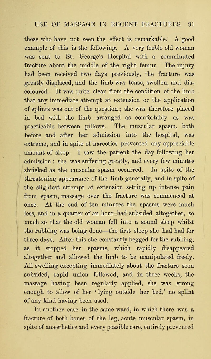 those who have not seen the effect is remarkable. A good example of this is the following. A very feeble old woman was sent to St. George's Hospital with a comminuted fracture about the middle of the right femur. The injury- had been received two days previously, the fracture was greatly displaced, and the limb was tense, swollen, arid dis- coloured. It was quite clear from the condition of the limb that any immediate attempt at extension or the application of splints was out of the question; she was therefore placed in bed with the limb arranged as comfortably as was practicable between pillows. The muscular spasm, both before and after her admission into the hospital, was extreme, and in spite of narcotics prevented any appreciable amount of sleep. I saw the patient the day following her admission : she was suffering greatly, and every few minutes shrieked as the muscular spasm occurred. In spite of the threatening appearance of the limb generally, and in spite of the slightest attempt at extension setting up intense pain from spasm, massage over the fracture was commenced at once. At the end of ten minutes the spasms were much less, and in a quarter of an hour had subsided altogether, so much so that the old woman fell into a sound sleep whilst the rubbing was being done—the first sleep she had had for three days. After this she constantly begged for the rubbing, as it stopped her spasms, which rapidly disappeared altogether and allowed the limb to be manipulated freely. All swelling excepting immediately about the fracture soon subsided, rapid union followed, and in three weeks, the massage having been regularly applied, she was strong enough to allow of her ' lying outside her bed,' no splint of any kind having been used. In another case in the same ward, in which there was a fracture of both bones of the leg, acute muscular spasm, in spite of anaesthetics and every possible care, entirely prevented