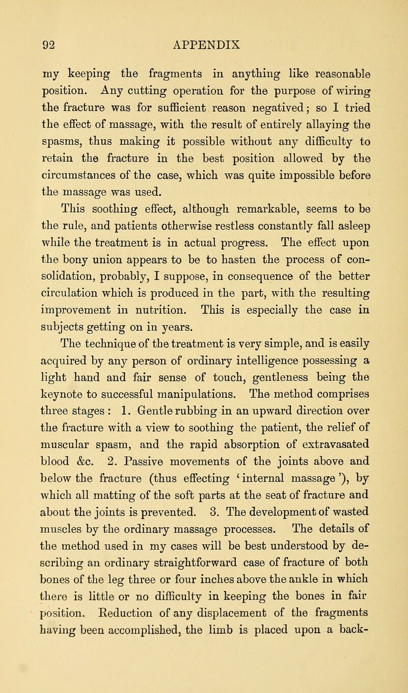 my keeping the fragments in anything like reasonable position. Any cutting operation for the purpose of wiring the fracture was for sufficient reason negatived; so I tried the effect of massage, with the result of entirely allaying the spasms, thus making it possible without any difficulty to retain the fracture in the best position allowed by the circumstances of the case, which was quite impossible before the massage was used. This soothing effect, although remarkable, seems to be the rule, and patients otherwise restless constantly fall asleep while the treatment is in actual progress. The effect upon the bony union appears to be to hasten the process of con- solidation, probably, I suppose, in consequence of the better circulation which is produced in the part, with the resulting improvement in nutrition. This is especially the case in subjects getting on in years. The technique of the treatment is very simple, and is easily acquired by any person of ordinary intelligence possessing a light hand and fair sense of touch, gentleness being the keynote to successful manipulations. The method comprises three stages : 1. Gentle rubbing in an upward direction over the fracture with a view to soothing the patient, the relief of muscular spasm, and the rapid absorption of extravasated blood &c. 2. Passive movements of the joints above and below the fracture (thus effecting < internal massage'), by which all matting of the soft parts at the seat of fracture and about the joints is prevented. 3. The development of wasted muscles by the ordinary massage processes. The details of the method used in my cases will be best understood by de- scribing an ordinary straightforward case of fracture of both bones of the leg three or four inches above the ankle in which there is little or no difficulty in keeping the bones in fair position. Eeduction of any displacement of the fragments having been accomplished, the limb is placed upon a back-