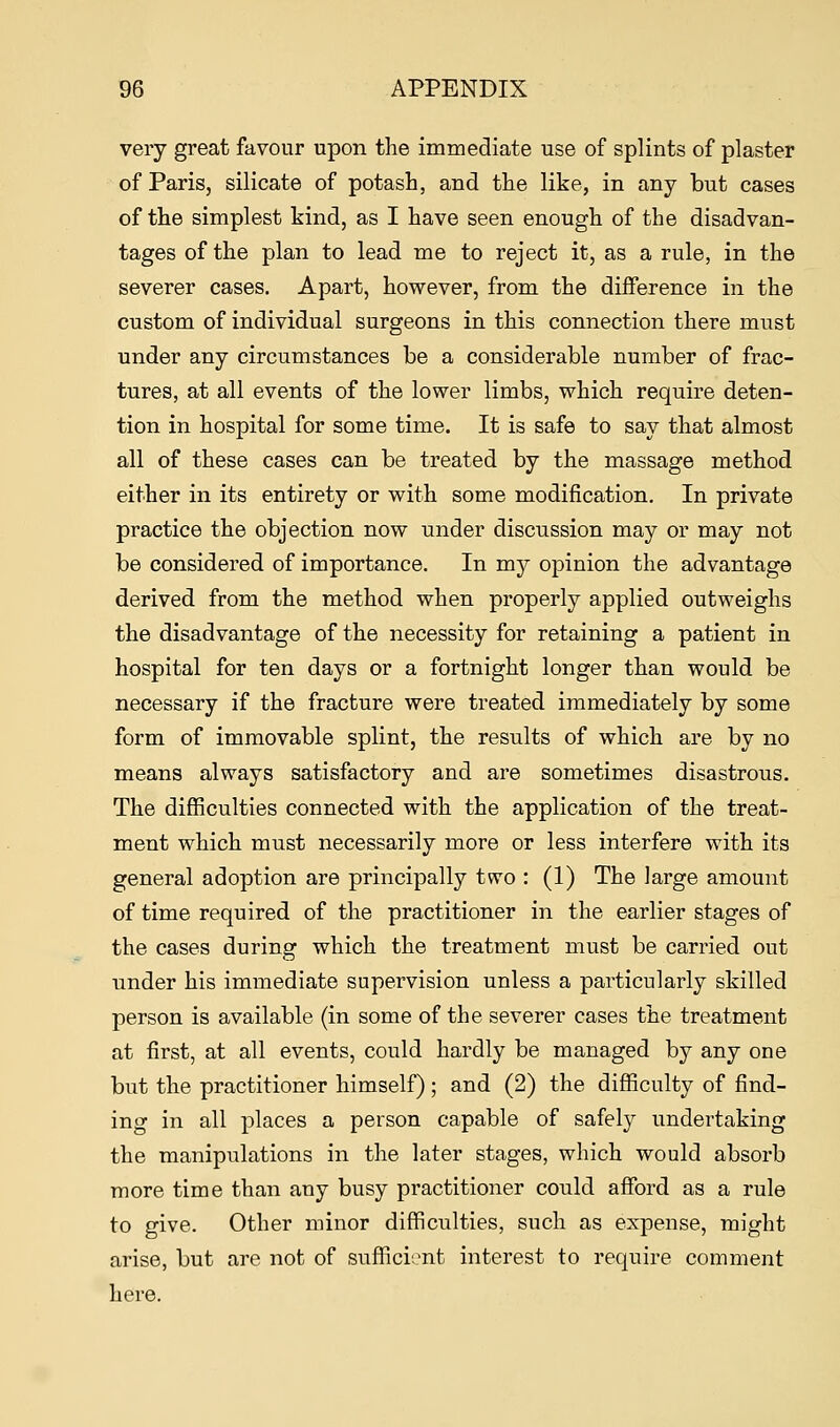 very great favour upon the immediate use of splints of plaster of Paris, silicate of potash, and the like, in any but cases of the simplest kind, as I have seen enough of the disadvan- tages of the plan to lead me to reject it, as a rule, in the severer cases. Apart, however, from the difference in the custom of individual surgeons in this connection there must under any circumstances be a considerable number of frac- tures, at all events of the lower limbs, which require deten- tion in hospital for some time. It is safe to say that almost all of these cases can be treated by the massage method either in its entirety or with some modification. In private practice the objection now under discussion may or may not be considered of importance. In my opinion the advantage derived from the method when properly applied outweighs the disadvantage of the necessity for retaining a patient in hospital for ten days or a fortnight longer than would be necessary if the fracture were treated immediately by some form of immovable splint, the results of which are by no means always satisfactory and are sometimes disastrous. The difficulties connected with the application of the treat- ment which must necessarily more or less interfere with its general adoption are principally two : (1) The large amount of time required of the practitioner in the earlier stages of the cases during which the treatment must be carried out under his immediate supervision unless a particularly skilled person is available (in some of the severer cases the treatment at first, at all events, could hardly be managed by any one but the practitioner himself); and (2) the difficulty of find- ing in all places a person capable of safely undertaking the manipulations in the later stages, which would absorb more time than any busy practitioner could afford as a rule to give. Other minor difficulties, such as expense, might arise, but are not of sufficient interest to require comment here.