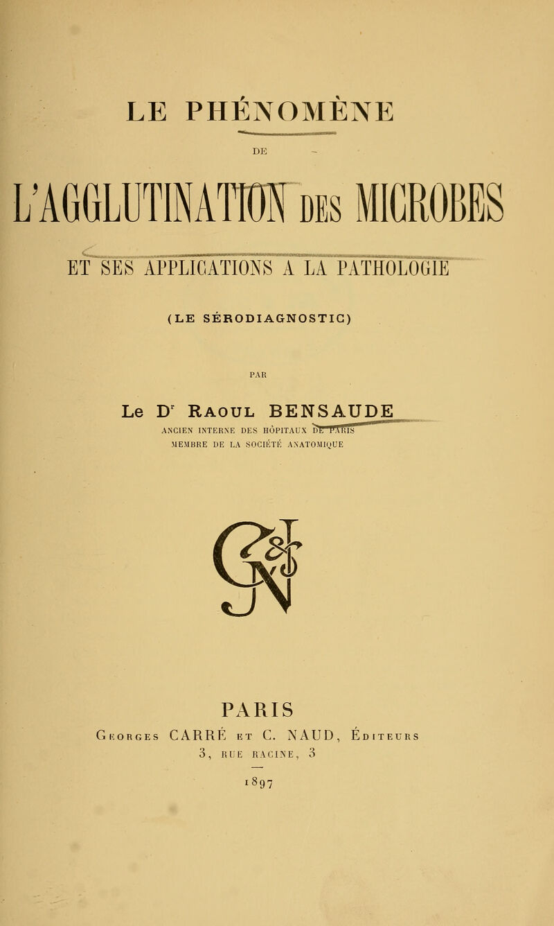 DE L'AGGLUTINATIOI des MICROBES ET SES APPLICATIONS A LA PATHOLOGIE (LE SERODIAGNOSTIC) Le D^ Raoul BENSAUDE ANCIEN INTERNE DES HÔPITAUX DH PAhIS MEMBRE DE LA SOCIÉTÉ ANATOMIQUE d» u PARIS Gkorges carré et C. NAUD, Éditeurs 3, rue racine, 3 1897