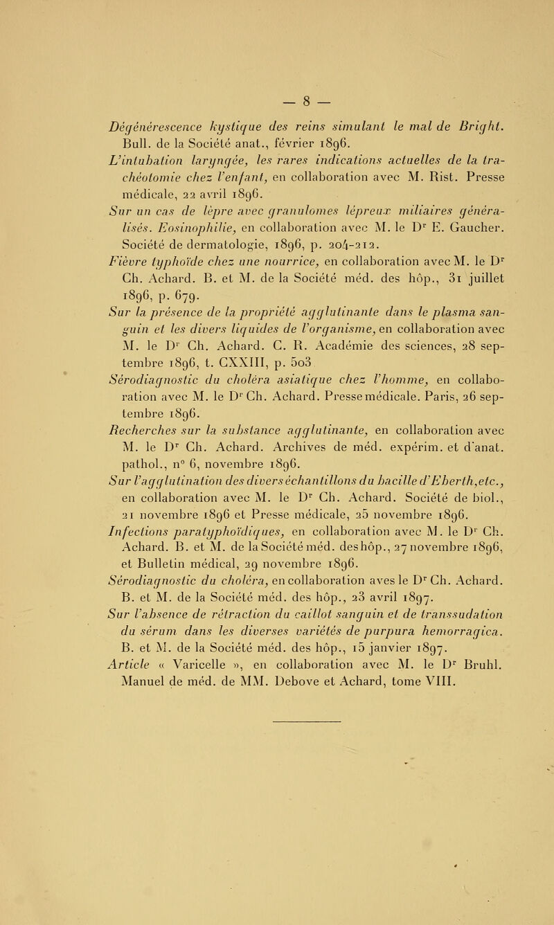 - 8 — Dégénérescence kystique des reins simulant le mal de Bright. Bull, de la Société anat., février 1896. L'intubation laryngée, les rares indications actuelles de la tra- chéotomie chez l'enfant, en collaboration avec M. Rist. Presse médicale, 22 avril 1896. Sur un cas de lèpre avec granulomes lépreux miliaires généra- lisés. Eosinophilie, en collaboration avec M. le D^ E. Gaucher. Société de dermatologie, 1896, p. 204-212. Fièvre typhoïde chez une nourrice, en collaboration avec M. le D'' Ch. Achard. B. et M. de la Société méd. des hôp., 3i juillet 1896, p. 679. Sur la présence de la propriété agglutinante dans le plasma san- guin et les divers liquides de l'organisme, en collaboration avec M. le D'' Ch. Achard. C. R. Académie des sciences, 28 sep- tembre 1896, t. CXXIII, p. 5o3 Sérodiagnostic du choléra asiatique chez l'homme, en collabo- ration avec M. le D''Ch. Achard. Presse médicale. Paris, 26 sep- tembre 1896. Recherches sur la substance agglutinante, en collaboration avec M. le D Ch. Achard. Archives de méd. expérim. et danat. pathol., n° 6, novembre 1896. Sur l'agglutination des divers échantillons du bacille d'Eberth,etc., en collaboration avec M. le D Ch. Achard. Société de biol., 21 novembre 1896 et Presse médicale, 26 novembre 1896. Infections paratyphoïdiques, en collaboration avec M. le D'' Ch. Achard. B. et M. de la Société méd. deshôp., 27 novembre 1896, et Bulletin médical, 29 novembre 1896. Sérodiagnostic du choléra, en collaboration aves le D^'Ch. Achard. B. et M. de la Société méd. des hôp., 28 avril 1897. Sur l'absence de rétraction du caillot sanguin et de transsudation du sérum dans les diverses variétés de purpura hemorragica. B. et M. de la Société méd. des hôp., i5 janvier 1897. Article « Varicelle », en collaboration avec M. le D'' Bruhl.