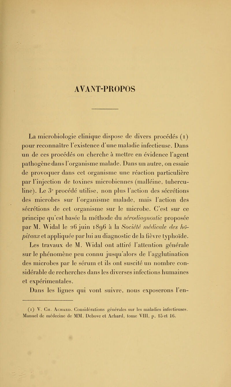 AVANT-PROPOS La microbiologie clinique dispose de divers procédés (i) pour reconnaître l'existence d'une maladie infectieuse. Dans un de ces procédés on cherche à mettre en évidence l'agent pathogène dans l'organisme malade. Dans un autre, on essaie de provoquer dans cet organisme une réaction particulière par l'injection de toxines microbiennes (malléine, tubercu- line). Le 3 procédé utilise, non plus l'action des sécrétions des microbes sur l'organisme malade, mais l'action des sécrétions de cet organisme sur le microbe. C'est sur ce principe qu'est basée la méthode du sérodiagnostic proposée par M. Widal le 36 juin 1896 à la Société médicale des hô- pitaux et appliquée par lui au diagnostic de la fièvre typhoïde. Les travaux de M. Widal ont attiré l'attention générale sur le phénomène peu connu jusqu'alors de l'agglutination des microbes par le sérum et ils ont suscité un nombre con- sidérable de recherches dans les diverses infections humaines et expérimentales. Dans les lignes qui vont suivre, nous exposerons l'en- (i) V. Cil. AcHAKD. Considérations générales sur les maladies infectieuses.