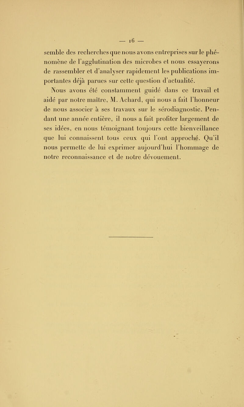 semble des recherches que nous aA^ons entreprises sur le phé- nomène de l'agglutination des microbes et nous essayerons de rassembler et d'analyser rapidement les publications im- portantes déjà parues sur cette question d'actualité. Nous avons été constamment guidé dans ce travail et aidé par notre maître, M. Achard, qui nous a fait l'honneur de nous associer à ses travaux sur le sérodiagnostic. Pen- dant une année entière, il nous a fait profiter largement de ses idées, en nous témoignant toujours cette bienveillance que lui connaissent tous ceux qui l'ont approché. Qu'il nous permette de lui exprimer aujourd'hui l'hommage de notre reconnaissance et de notre dévouement.