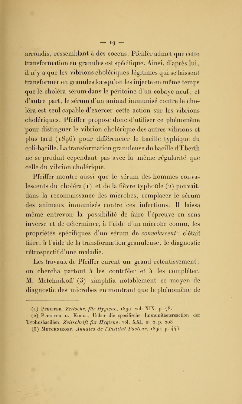 arrondis, ressemblant à des coccus. PfeilTer admet que cette transformation en granides est spécifique. Ainsi, d'après lui, il n'y a que les vibrions cholériques légitimes qui se laissent transformer en granules lorsqu'on les injecte en même temps que le choléra-sérum dans le péritoine d'un cobaye neuf; et d'autre part, le sérum d'un animal immunisé contre le cho- léra est seul capable d'exercer cette action sur les vibrions cholériques. PfeifTer propose donc d'utiliser ce phénomène pour distinguer le vibrion cholérique des autres vibrions et plus tard (1896) pour différencier le bacille typhique du coli-bacille. La transformation granuleuse du bacille d'Eberth ne se produit cependant pas avec la même régularité que celle du Adbrion cholérique. Pfeiifer montre aussi que le sérum des hommes conA-a-' lescents du choléra (i) et de la fièvre typhoïde (2) pouvait, dans la reconnaissance des microbes, remplacer le sérum des animaux immunisés contre ces infections. Il laissa même entrevoir la possibilité de faire l'épreuve en sens inverse et de déterminer, à l'aide d'un microbe connu, les propriétés spécifiques d'un sérum de convalescent; c'était faire, à l'aide de la transformation granuleuse, le diagnostic rétrospectif d'une maladie. Les travaux de Pfeiffer eurent un grand retentissement ; on chercha partout à les contrôler et à les compléter. M. MetchnikofF (3) simplifia notablement ce moyen de diagnostic des microbes en montrant que le phénomène de (i) Pfeiffer. Zeitschr. fur Hygiène, iSgB, vol. XIX, p. 78. (2) Pfeiffer u. Kolle. Ueber die specifische Immunitaetsreaction der Typhusbacillen. Zeitschrift fur Hygiène, vol. XXI, n» 2, p. 2o3. (3) Metghnikoff. Annales de lInstitut Pasteur, 1895, p. 443.