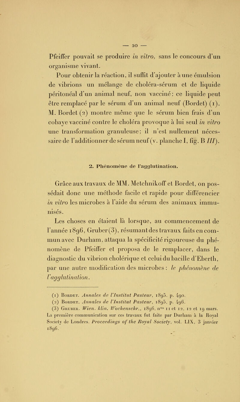 Pfeiffer pouvait se produire in vitro, sans le concours d'un organisme Advant. Pour obtenir la réaction, il suffit d'ajouter aune émulsion de vibrions un mélange de clioléra-sérum et de liquide péritonéal d'un animal neuf, non vacciné ; ce liquide peut être remplacé par le sérum d'un animal neuf (Bordet) (i). M. Bordet (2) montre même que le sérum bien frais d'un cobaye vacciné contre le choléra provoque à lui seul in vitro une transformation granuleuse; il n'est nullement néces- saire de l'additionner de sérum neuf (v. planche I, fig. B ///). 2. Pliénoiîiène de racjglutination. Grâce aux travaux de MM. MetchnikofT et Bordet, on pos- sédait donc une méthode facile et rapide pour différencier in vitro les microbes à l'aide du sérum des animaux immu- nisés. Les choses en étaient là lorsque, au commencement de l'année 1896, Gruber(3), résumant des travaux faits en com- mun avec Durham, attaqua la spécificité rigoureuse du phé- nomène de PfeifTer et proposa de le remplacer, dans le diagnostic du vibrion cholérique et celui du bacille d'Eberth, par une autre modification des microbes : le phénomène de V agglutination. (i) Bordet. Annales de l'Institut Pasteur, iSgS. p. ^Qo. (2) Bordet. Annales de l'Institut Pasteur, iSgS, p. /igG. (3) Gruber. Wien. klin. V/ochenschr., 189G, n^s net 12, 12 et 19 mars. La première communication sur ces travaux fut faite par Durham à la Royal Society de Londres. Proceedings of tlie Royal Society, vol. LIX, 3 janvier 1896.