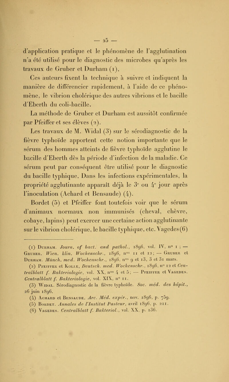 20 d'application pratique et le phénomène de l'agglutination n'a été utilisé pour le diagnostic des microbes qu'après les travaux de Gruber et Durham (i), Ces auteurs fixent la technique à suivre et indiquent la manière de diiTérencier rapidement, à l'aide de ce phéno- mène, le vibrion cholérique des autres vibrions et le bacille d'Eberth du coli-bacille. La méthode de Gruber et Durham est aussitôt confirmée par Pfeiffer et ses élèves (a). Les travaux de M. Widal (3) sur le sérodiagnostic de la fièvre typhoïde apportent cette notion importante que le sérum des hommes atteints de fièvre typhoïde agglutine le bacille d'Eberth dès la période d'infection delà maladie. Ce sérum peut par conséquent être utilisé pour le diagnostic du bacille typhique. Dans les infections expérimentales, la propriété agglutinante apparaît déjà le 3'' ou 4 jour après l'inoculation (Achard et Bensaude) (A). Bordet (5) et Pfeiffer font toutefois voir que le sérum d'animaux normaux non immunisés (cheval, chèvre, cobaye, lapins) peut exercer une certaine action agglutinante sur le vibrion cholérique, le bacille typhique, etc. Yagedes(6) (i) Durham. Joiirn. of hact. and pathoL, 1896, vol. IV, 11° i ; — Gruber. JVien. klin. Wochensclir., 1896, n^s n et 12; — Gruber et Durham. Miinch. med. Wochensclir., 1896, no^ 9 et i3, 3 et 3i mars. (2) Pfeiffer et Koli.e, Deutsch. med. IVochenschr., 1896, n 12 et Cen- tralblatt f. Bakteriologle, vol. XX, no^ 4 et 5 ; — Pfeiffer et Vagedes. Centralhlatt f. Bakteriologle, vol. XIX, n 11. (3) Widal. Sérodiagnostic delà fièvre typhoïde. Soc. méd. des hdpit., 26 juin 1896. (4) Achard et Bensaude. Arc. Méd. expcr., nov. 1896, p. 759- (5) BoKDET. Aimâtes de l'Institut Pasteur, avril 1896, p. 211.