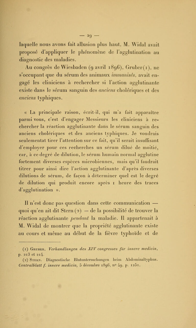 laquelle nous avons iail allusion plus haut, M. Widal avait proposé d'appliquer le phénomène de l'agglulinalion au diagnostic des maladies. Au congrès de Wiesbaden (9 avril 1896), Gruber(i), ne s'occupant que du sérum des animaux immunisés, avait en- gagé les cliniciens à rechercher si l'aclion agglutinante existe dans le sérum sanguin des anciens cholériques et des anciens typhiques. « La principale raison, écrit-il, qui m'a fait apparaître parmi vous, c'est d'engager Messieurs les cliniciens à re- chercher la réaction agglutinante dans le sérum sanguin des anciens cholériques et des anciens tvphiques. Je voudrais seulementat tirer l'attention sur ce fait, qu'il serait insuffisant d'employer pour ces recherches un sérum dilué de moitié, car, à ce degré de dilution, le sérum humain normal agglutine fortement diverses espèces microbiennes, mais qu'il faudrait titrer pour ainsi dire l'action agglutinante d'après diverses dilutions de sérum, de façon h déterminer quel est le degré de dilution qui produit encore après i heure des traces d'agglutination ». Il n'est donc pas question dans cette communication — quoi qu'en ait dit Stern (2) — de la possibilité de trouver la réaction agglutinante pendant la maladie. Il appartenait à M. Widal de montrer que la propriété agglutinante existe au cours et même au début de la fièvre typhoïde et de (i) Gruber. Verhandluiigen des XIV congresses fur innere medicin, p. 2i3 et 2i4- (2) Stekn. Diagnostische Blutuntersuchungcn beim Abdomlnaltyphus. Centralblatt /'. innere medicin, 5 décembre 1896, n° 49, p- i25i.