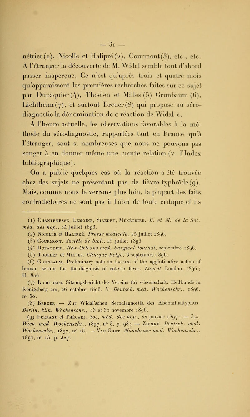 nétrier(i), Nicolle et Halipr6(2), Courmonl(.'i), elc, clc. A l'étranger la découverte de M. Widal semble tout d'abord passer inaperçue. Ce n'est qu'après trois et quatre mois qu'apparaissent les premières recherches faites sur ce sujet par Dupaquier (/i), Thoelen et Milles (5) Grunbaum (G), Lichtheim(7), et surtout Breuer(8) qui propose au séro- diagnostic la dénomination de « réaction de Widal ». A l'heure actuelle, les observations favorables à la mé- thode du sérodiagnostic, rapportées tant en France qu'à l'étranger, sont si nombreuses que nous ne pouvons pas songer à en donner même une courte relation (v. l'Index bibliographique). On a publié quelques cas où la réaction a été trouvée chez des sujets ne présentant pas de fièvre typhoïde (9). Mais, comme nous le verrons plus loin, la plupart des faits contradictoires ne sont pas à l'abri de toute critique et ils (i) Ghantemesse, LEMOI^•E, SiREDEY, MÉ^•ÉTRIER. B. ct M. de la Soc. méd. des hôp., 24 juillet 1896. (2) Nicolle et Halipré. Presse médicale, 25 juillet 1896. (3) CouRMONï. Société de bioL, 25 juillet 1896. (4) Dupaquier. New-Orleans med. Surgical Journal, septembre 1896. (5) Thoelen et Milles. Clinique Belge, 3 septembre 189G. (6) GrujN'baum. Preliminary note on tlie use of the agglutinative action of hiiman sérum for the diagnosis of enteric fever. Lancet, London, i8g6 ; II, 806. (7) LiCHTHEiM. Sitzungsbericht des Vereins fiir wissenschaft. Heilkunde in Kônigsberg am, 26 octobre 1896. V. Deutsch. med. Wochenschr., 1896, no 5o. (8) Breuer. — Zur Widal'schen Serodiagnoslik des Abdominaltyphus Berlin, klin. Wochenschr., aS et 3o novembre 189G. (9) Ferrand et Théoari. Soc. méd. des hôp., 22 janvier 1897 ; — Jez, Wien. med. Wochenschr., 1897, n° 3, p- 98 ; — Ziemke. Deutsch. med. Wochenschr., 1897, n i5 ; —Van Ordt. Milnchener med. Wochenschr., 1897, no i3, p. 327.