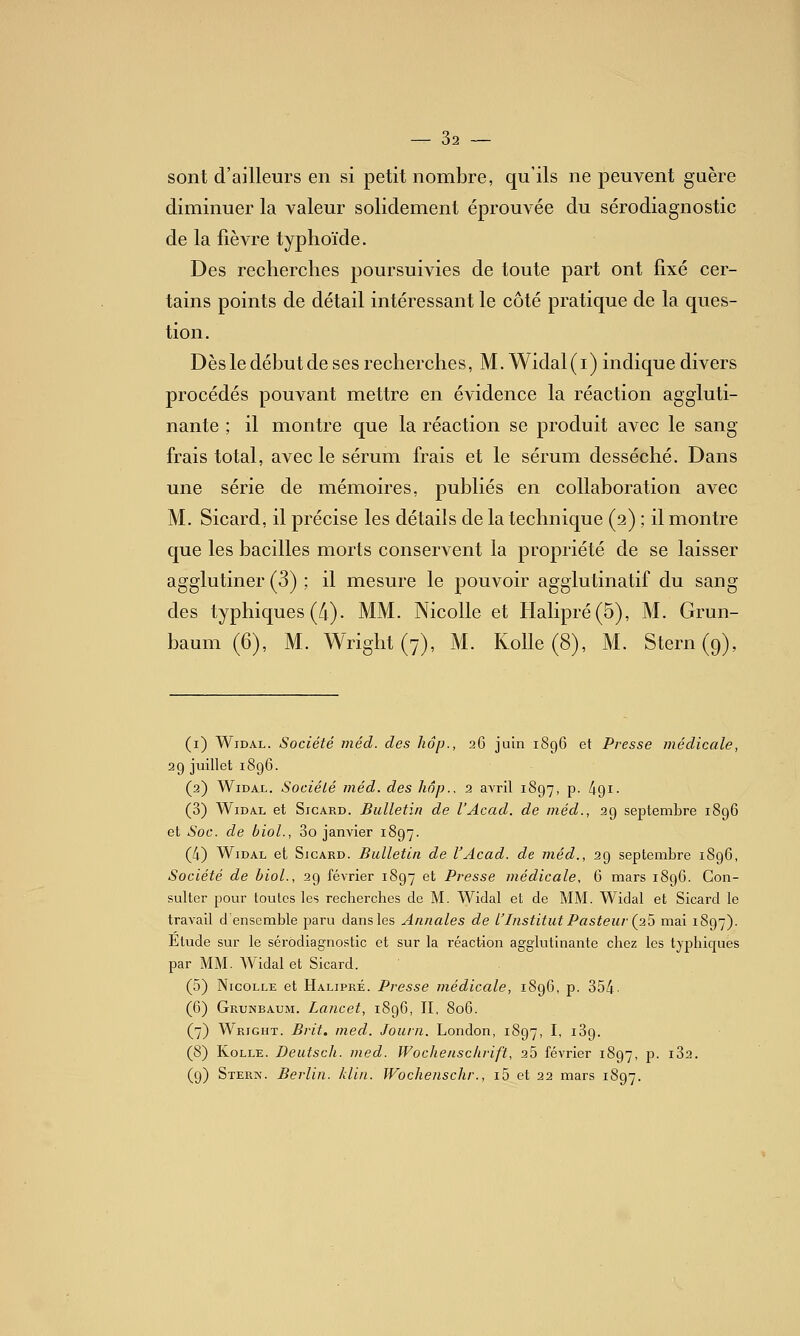 sont d'ailleurs en si petit nombre, qu'ils ne jDeuvent guère diminuer la valeur solidement éprouvée du sérodiagnostic de la fièvre typhoïde. Des recherches poursuivies de toute part ont fixé cer- tains points de détail intéressant le côté pratique de la ques- tion. Dès le début de ses recherches, M. Widal(i) indique divers procédés pouvant mettre en évidence la réaction aggluti- nante ; il montre que la réaction se produit avec le sang frais total, avec le sérum frais et le sérum desséché. Dans une série de mémoires, publiés en collaboration avec M. Sicard, il précise les détails de la technique (2) ; il montre que les bacilles morts conservent la propriété de se laisser agglutiner (3) ; il mesure le pouvoir agglutinatif du sang des typhiques(/i). MM. NicoUe et Halipré(5), M. Grun- baum (6), M. Wright (7), M. KoUe (8), M. Stern (9), (i) WiDAL. Société méd. des hop., 26 juin 1896 et Presse médicale, 29 juillet 1896. (2) WiDAL. Société méd. des hâp., 2 avril 1897, p. 491- (3) W1DA.L et Sicard. Bulletin de l'Acad. de méd., 29 septembre 1896 et Soc. de biol., 3o janvier 1897. (4) WiDAL et Sicard. Bulletin de l'Acad. de méd., 29 septembre 1896, Société de biol., 29 février 1897 et Presse médicale, 6 mars 189O. Con- sulter pour toutes les recherches de M. Widal et de MM. Widal et Sicard le travail d'ensemble paru dans les Annales de l'Institut Pasteur (2^ mai 1897). Etude sur le sérodiagnostic et sur la réaction agglutinante chez les typhiques par MM. Widal et Sicard. (5) NicoLLE et Halipré. Presse médicale, 1896, p. 354- (6) Grunbaum. Lancet, 1896, II, 806. (7) Wright. Brit. med. Journ. London, 1897, I, iSg. (8) KoLLE. Deutsch. med. Wochenschrift, 25 février 1897, p. i32. (9) Steris'. Berlin, klin. Wochenschr., i5 et 22 mars 1897.