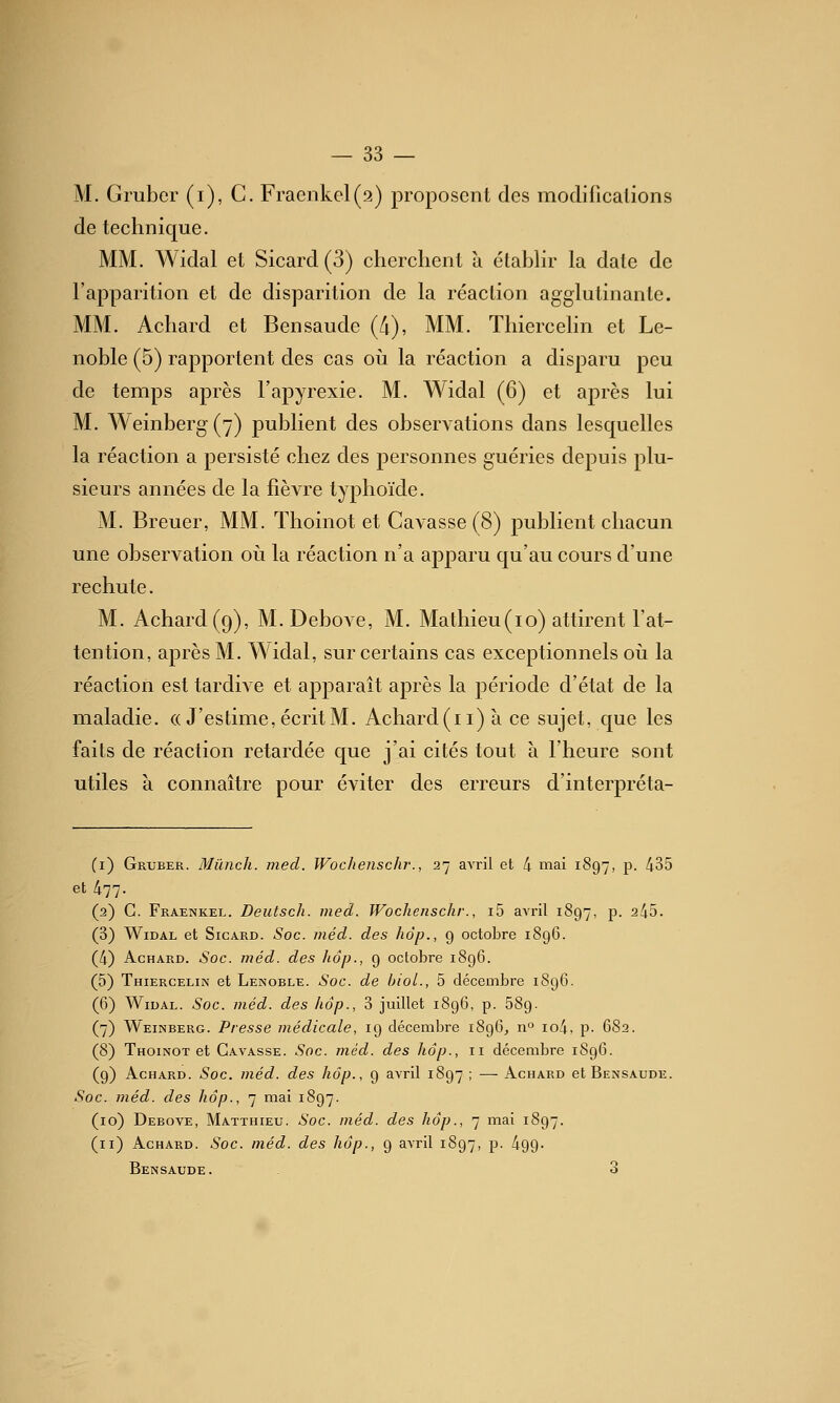 M. Grubcr (i), C. Fracnkel(9) proposent des modificalions de technique. MM. Widal et Sicard (3) cherchent à étabhr la date de l'apparition et de disparition de la réaction agglutinante. MM. Achard et Bensaude (/i), MM. Thiercehn et Le- noble (5) rapportent des cas oii la réaction a disparu peu de temps après l'apyrexie. M. Widal (6) et après lui M. A'Veinberg(7) publient des observations dans lesquelles la réaction a persisté chez des personnes guéries depuis plu- sieurs années de la fièvre typhoïde. M. Breuer, MM. Thoinot et Gavasse (8) publient chacun une observation oii la réaction n'a apparu qu'au cours d'une rechute. M. Achard (9), M. Debove, M. Mathieu(10) attirent l'at- tention, après M. Widal, sur certains cas exceptionnels où la réaction est tardive et apparaît après la période d'état de la maladie. (( J'estime, écrit M. Achard (11) à ce sujet, que les faits de réaction retardée que j'ai cités tout à l'heure sont utiles à connaître pour éviter des erreurs d'interj)réta- (i) Gruber. Mûnch. med. Wochenschr., 27 avril et 4 mai 1897, p. 435 et 477. (2) C. Fraenkel. Deutsch. med. Wochenschr., i5 avril 1897, p. 245. (3) Widal et Sicard. Soc. inéd. des hâp., 9 octobre 1896. (4) Achard. Soc. méd. des hop., 9 octobre 1896. (5) Thiercelin et Lenoble. Soc. de bioL, 5 décembre 1896. (6) Widal. Soc. méd. des hop., 3 juillet 1896, p. 689. (7) Weinberg. Presse médicale, 19 décembre 1896, n° io4, p. 682. (8) Thoinot et Gavasse. Soc. méd. des hâp., 11 décembre 1S96. (9) Achard. Soc. méd. des hâp., 9 avril 1897 ; —• Achard et Bensaude. Soc. méd. des hâp., 7 mai 1897. (10) Debove, Matthieu. Soc. méd. des hâp., 7 mai 1897. (11) Achard. Soc. méd. des hâp., 9 avril 1897, p. 499- Bensaude. 3