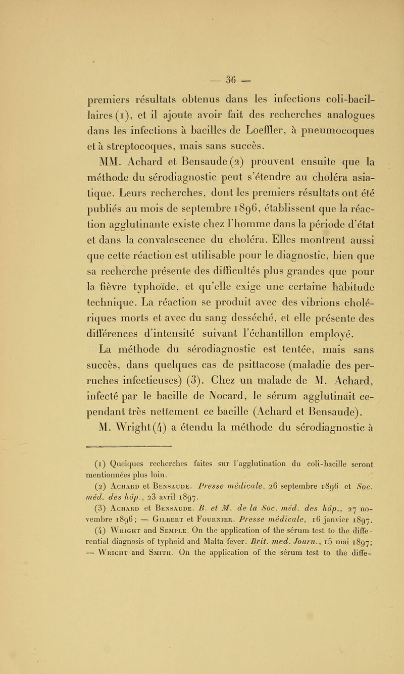 premiers résultats obtenus dans les infections coli-bacil- laires(i), et il ajoute avoir fait des recherches analogues dans les infections à bacilles de Loeffler, à pneumocoques et à streptocoques, mais sans succès. MM. Achard et Bensaude (a) prouvent ensuite que la méthode du sérodiagnostic peut s'étendre au choléra asia- tique. Leurs recherches, dont les premiers résultats ont été publiés au mois de septembre 189G, établissent que la réac- tion agglutinante existe chez l'homme dans la période d'état et dans la convalescence du choléra. Elles montrent aussi que cette réaction est utilisable pour le diagnostic, bien que sa recherche présente des difficultés plus grandes que pour la fièvre typhoïde, et qu'elle exige une certaine habitude technique. La réaction se produit avec des vibrions cholé- riques morts et avec du sang desséché, et elle présente des différences d'intensité suivant l'échantillon employé. La méthode du sérodiagnostic est tentée, mais sans succès, dans quelques cas de psittacose (maladie des per- ruches infectieuses) (3). Chez un malade de M. Achard, infecté par le bacille de Nocard, le sérum agglutinait ce- pendant très nettement ce bacille (Achard et Bensaude). M. Wright (A) a étendu la méthode du sérodiagnostic à (1) Quelques recherches faites sur l'agglutination du coli-bacille seront mentionnées plus loin. (2) Achard et Bensaude. Presse médicale, 26 septembre 1896 et Soc. méd. des hôp., 28 avril 1897. (3) Achard et Bensaude. B. et M. de la Soc. méd. des hôp., 27 no- vembre 1896; — Gilbert et Fournier. Presse médicale, 16 janvier 1897. (4) Wright and Semple. On the application of the sérum test to the difle- rential diagnosis of typhoid and Malta fever. Brit. med. Joiirn., i5 mai 1897; — Wricht and Smith. On the application of the sérum test to the diffe-