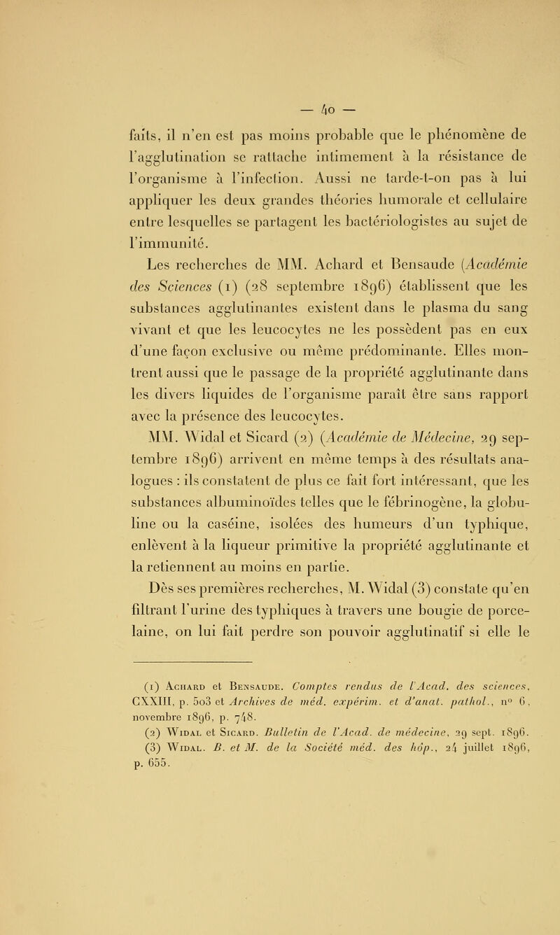 faits, il n'en est pas moins probable que le phénomène de l'agglulination se rattache intimement à la résistance de l'organisme à l'infection. Aussi ne tarde-t-on pas à lui appliquer les deux grandes théories Immorale et cellulaire entre lesquelles se partagent les bactériologistes au sujet de l'immunité. Les recherches de MM. Achard et Bensaude [Académie des Sciences (i) (28 septembre 1896) établissent que les substances agglutinantes existent dans le plasma du sang A^vant et que les leucocytes ne les possèdent pas en eux d'une façon exclusive ou même prédominante. Elles mon- trent aussi que le passage de la propriété agglutinante dans les divers liquides de l'organisme paraît être sans rapport avec la présence des leucocytes. MM. Widal et Sicard (2) (^Académie de Médecine, 29 sep- tembre 1896) arrivent en même temps à des résultats ana- logues : ils constatent de plus ce fait fort intéressant, que les substances albuminoïdes telles que le fébrinogène, la globu- line ou la caséine, isolées des humeurs d'un typhique, enlèvent à la licjueur primitive la propriété agglutinante et la retiennent au moins en partie. Dès ses premières recherches, M. Widal (3) constate qu'en fdtrant l'urine des typhiques à travers une bougie de porce- laine, on lui fait perdre son pouvoir agglutinatif si elle le (i) A.C11ARD et Bensaude. Comptes rendus de lAcad. des sciences, CXXIII, p. 5o3 et ^/'cAiVes cZe méd. expérini. et d'anat. pat/iol., iv> 0 , novembre 1896, p. 748. (2) Widal et Sicard. Bulletin de l'Acad. de médecine, 29 sept. 189G. (3) Widal. B. et M. de la Société méd. des hâp., 24 juillet 1896, p. 655.