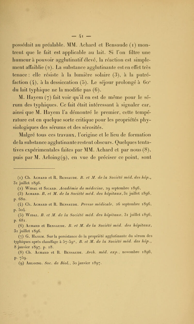 — /il — possédait au pi'oalablc. MM. Acliard et Bcnsaude (i) rnon- Ireiit que le fait est applicable au lait. Si l'on iillre une humeur à pouvoir agglutinatif élevé, la réaction est simple- ment affaiblie (a). La substance agglutinante est en eflet très tenace : elle l'ésisle à la lumière solaire (3), à la puti'é- faction (4), à la dessiccation (5). Le séjour prolongé à Go du lait typliique ne la modifie pas (6). M. Ilayem (7) fait voir qu'il en est de môme pour le sé- rum des typbiques. Ce fait était intéressant à signaler car, ainsi que M. Hayem l'a démontré le premier, cette tempé- rature est en quelque sorte critique pour les propriétés phy- siologiques des sérums et des sérosités. Malgré tous ces travaux, l'origine et le lieu de formation delà substance agglutinante restent obscurs. Quelques tenta- tives expérimentales faites par MM. Achard et par nous (8), puis par M. Arloing(9), en vue de préciser ce point, sont (i) Ch. AciiAED et R. Be^îsaude. B. et M. de la Société méd. des hôp., 3i juillet 1896. (2) WiDAL et SicARD. Académie de médecine, 29 septembre 1896. (3) Achard. B. et M. de la Société méd. des hôpitaux, Si juillet 1896, p. 680. (4) Ch. Achard et R. Bensaude. Presse médicale, 26 septembre 1896, p. 5o4- (5) WiDAL. B. et M. de la Société méd. des hôpitaux. 3i juillet 1896, p. 681. (6) Achard et Beissaude. B. et M. de la Société méd. des hôpitaux, 3i juillet 1896. (7) G. Hayem. Sur la persistance de la propriété agglutinante du sérum dos tjphiques après chauffage à 57-69°. B. et M. de la Société méd. des hôp., 8 janvier 1897, p. 18. (8) Ch. Achard et R. Bemsaude. Jrch. méd. exp.. novembre 1896, p. 759.