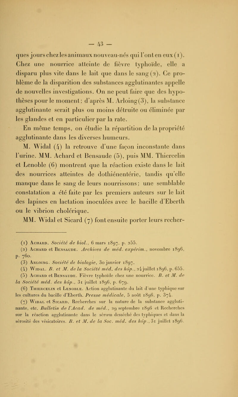 - /,3 - ques jour.schczlesaiiiiiiauxnouvcaii-iiés qui l'oulcu oiix (i ). Chez une nourrice alleinle de (lèvre lyplu/ide, elle a disparu plus vile dans le lail (jue dans le sang (2). Ce pro- blème de la disparition des substances agglutinantes appelle de nouvelles invcsligations. On ne peut faire que des hypo- llièscspour le moment: d'après M. Arloing(3), la substance agglutinante serait plus ou moins détruite ou éliminée par les glandes et en particulier par la rate. En môme temps, on étudie la répartition de la propriété agglutinante dans les diverses humeurs. M. Widal (/i) la retrouve d'une façon inconstante dans l'urine. MM. Achard et Bensaude (5), puis MM. Thiercelin et Lenoble (G) montrent que la réaction existe dans le lait des nourrices atteintes de dothiénentérie, tandis quelle manque dans le sang de leurs nourrissons; une semblable constatation a été faite par les premiers auteurs sur le lait des lapines en lactation inoculées avec le bacille d'Eberlh ou le vibrion cholérique. MM. Widal et Sicard (7) font ensuite porter leurs recher- (i) Achard. Société de biol., 6 mars 1897, p. 255. (2) Achard et Bensaude. Archives de méd. expérim., novembre 1S96, p. 760. (3) Arloing. Société de biologie, 3o janvier 1897. (4) Widal. B. et M. de la Société méd. des hop., 2^ juillet 1896, p. 655. (5) Achard et Bensaude. Fièvre typhoïde chez nne nourrice. B. et M. de la Société méd. des hôp., 3i juillet 1896, p. 679. (G) Thiercelin et Lenobi.e. Action agglutinante du lait d'une typhique sur les cultures du bacille d'Eberlh. Presse médicale, 5 août 1896, p. 374. (7) Widal et Sicard. Recherches sur la nature de la substance aggluti- nante, etc. Bulletin de VAcad. de méd., 29 septembre 189G et Recherches sur la réaction agglutinante dans le sérum desséché des typhiques et dans la