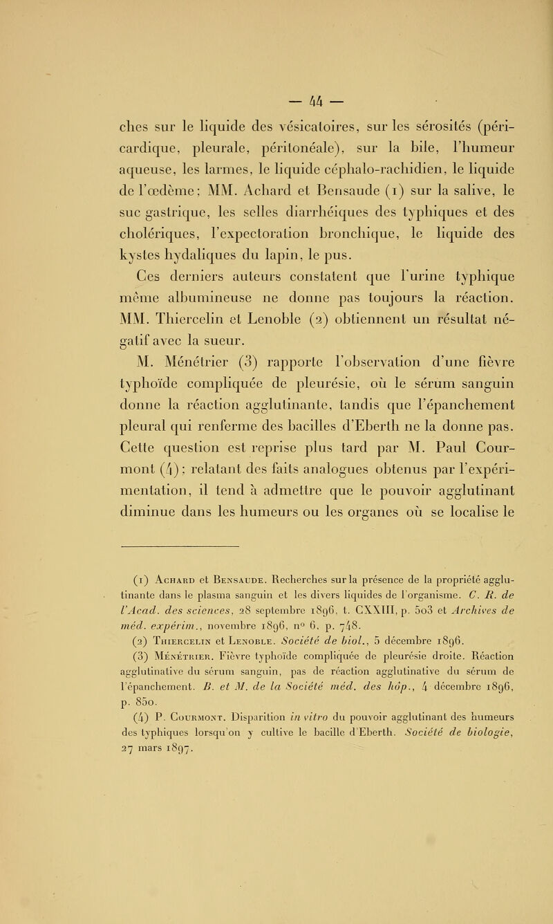 — Ixk — elles sur le liquide des vésicaloires, sur les sérosités (péri- cardique, pleurale, péritonéale), sur la bile, l'humeur aqueuse, les larmes, le liquide céphalo-rachidien, le liquide de l'œdème; MM. Achard et Bensaude (i) sur la salive, le suc gastrique, les selles diarrhéiques des typhiques et des cholériques, l'expectoration bronchique, le liquide des kystes hydaliques du lapin, le pus. Ces derniers auteurs constatent que Furine typhique même albumineuse ne donne pas toujours la réaction. MM. Thiercelin et Lenoble (2) obtiennent un résultat né- gatif avec la sueur. M. Ménétrier (3) rapporte l'observation d'une fièvre typhoïde compliquée de pleurésie, 011 le sérum sanguin donne la réaction agglutinante, tandis que l'épanchement pleural qui renferme des bacilles d'Eberth ne la donne pas. Cette question est reprise plus tard par M. Paul Cour- mont (/|); relatant des faits analogues obtenus par l'expéri- mentation, il tend à admettre que le pouvoir agglutinant diminue dans les humeurs ou les organes 011 se localise le (i) Achard et Bensaude. Recherches sur la présence de la propriété agglu- tinante dans le plasma sanguin et les divers liquides de l'organisme. C. R. de l'Acad. des sciences, 28 septembre 1896, t. CXXIII, p. 5o3 et Archives de méd. expérim., novembre 1896, n'^ 6, p. 748. (2) Thiercelin et Lenoble. Société de bioL, 5 décembre 1896. (3) Ménétrier. Fièvre typhoïde compliquée de pleurésie droite. Réaction agglutinative du sérum sanguin, pas de réaction agglutinative du sérum de l'épanchement. B. et M. de la Société méd. des hôp., 4 décembre 1896, p. 85o. (4) P- CouRMONT. Disparition in vitro du pouvoir agglutinant des humeurs des typhiques lorsqu'on y cultiA'e le bacille d'Eberth. Société de biologie, 37 mars 1897.