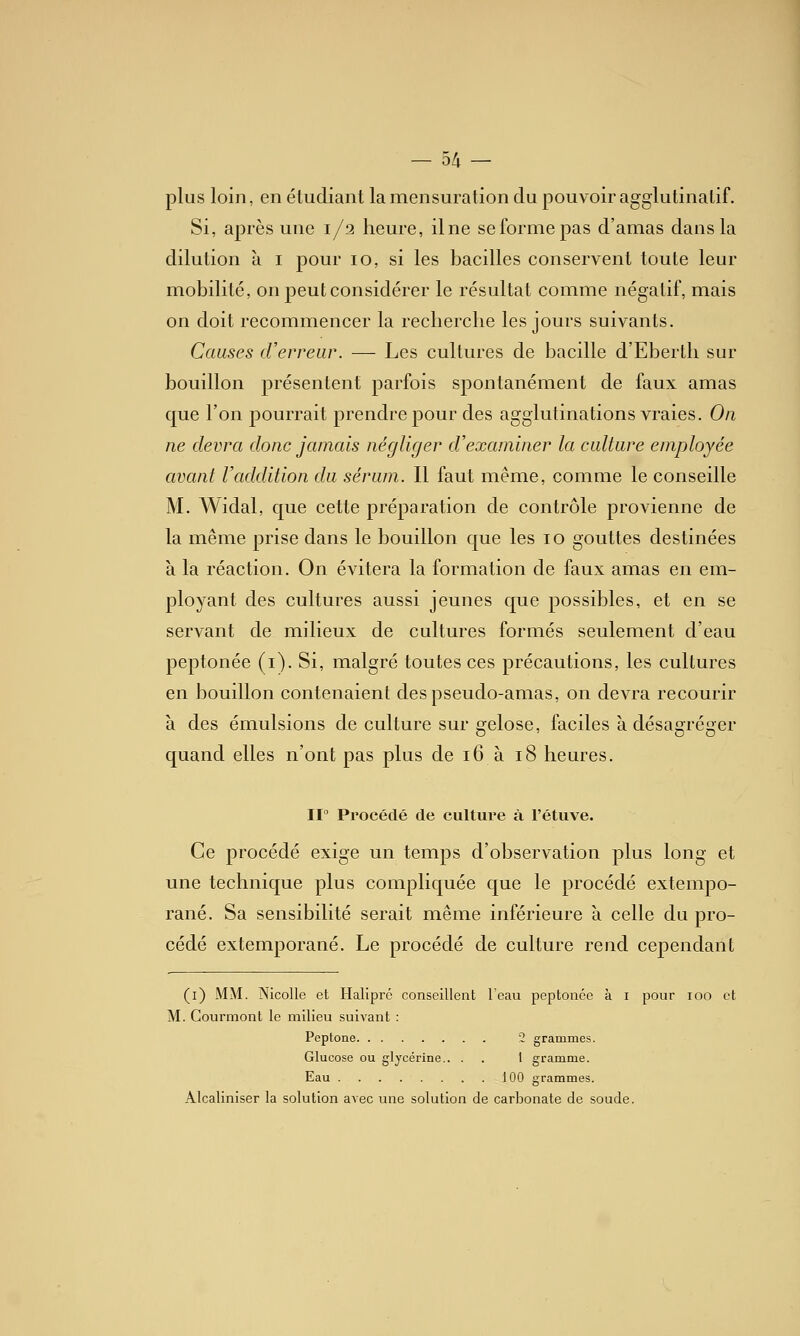 plus loin, en étudiant la mensuration du pouvoir agglutinatif. Si, après une 1/2 heure, ilne se forme pas d'amas dans la dilution à i pour 10, si les bacilles conservent toute leur mobilité, on peut considérer le résultat comme négatif, mais on doit recommencer la recherche les jours suivants. Causes d'erreur. — Les cultures de bacille d'Eberth sur bouillon présentent parfois spontanément de faux amas que l'on pourrait prendre pour des agglutinations vraies. On ne devra donc jamais négliger d'examiner la culture employée avant l'addition du sérum. Il faut même, comme le conseille M. Widal, que cette préparation de contrôle provienne de la même prise dans le bouillon que les 10 gouttes destinées à la réaction. On évitera la formation de faux amas en em- ployant des cultures aussi jeunes que possibles, et en se servant de milieux de cultures formés seulement d'eau peptonée (i). Si, naalgré toutes ces précautions, les cultures en bouillon contenaient des pseudo-amas, on devra recourir à des émulsions de culture sur gélose, faciles à désagréger quand elles n'ont pas plus de 16 à 18 heures. Il Procédé de culture à l'étuve. Ce procédé exige un temps d'observation plus long et une technique plus compliquée que le procédé extempo- rané. Sa sensibilité serait même inférieure à celle du pro- cédé extemporané. Le procédé de culture rend cependant (i) MM. NicoUe et Halipré conseillent l'eau peptonée à i pour loo et M. Courmont le milieu suivant : Peptone 2 grammes. Glucose ou glycérine.. . . 1 gramme. Eau 100 grammes. Alcaliniser la solution avec une solution de carbonate de soude.