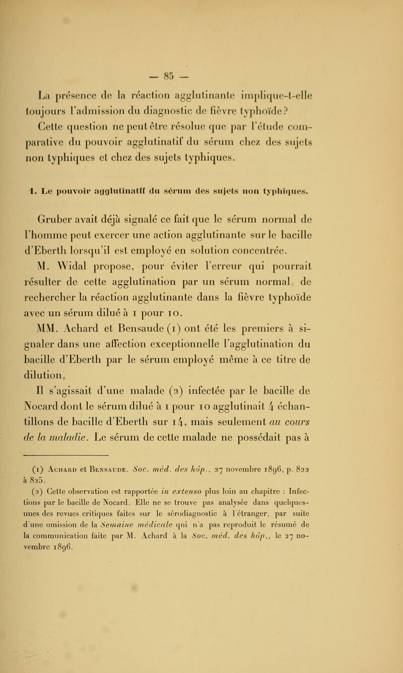 La présence de la réaction agglulinanlc imj)li([iie-l-elle toujouis l'admission du diagnostic de fièvre typhoïde;' Celte question ne peut être résolue que par l'étude com- parative du pouvoir agglutinalif du sérum chez des sujets non typhiqucs et chez des sujets typhiques. 1. Le pouvoir acjfjlutinatff du sérum des sujets uon typhiques. Gruber avait déjà signalé ce fait que le sérum normal de l'homme peut exercer une action agglutinante sur le bacille d'Eberth lorsqu'il est employé en solution concentrée. M. AVidal propose, pour éviter l'erreur qui pourrait résulter de cette agglutination par un sérum normal, de rechercher la réaction agglutinante dans la fièvre typhoïde avec un sérum dilué à i pour lo. MM. Achard et Bensaude (i) ont été les premiers à si- gnaler dans une affection exceptionnelle l'agglutination du bacille d'Eberth par le sérum employé même à ce titre de dilution, Il s'agissait d'une malade (2) infectée par le bacille de Nocarddont le sérum dilué à i pour 10 agglutinait 4 échan- tillons de bacille d'Eberth sur i/i, mais seulement au cours de la maladie. Le sérum de cette malade ne possédait pas à (i) AcnAiîD et Bensaude. Soc. méd. des hop., 27 novembre 1896, p. 823 à 825. (2) Cette observation est rapportée in e.xteiiso plus loin au chapitre : Infec- tions par le bacille de Nocard. Elle ne se trouve pas analysée dans quelques- unes des revues critiques faites sur le sérodiagnostic à Tétrangcr, par suite d'une omission de la Semaine médicale qui n'a pas reproduit le résumé de la commrniication faite par M. Achard à la Soc. méd. des ho[)., le 37 no- vembre i8g6.