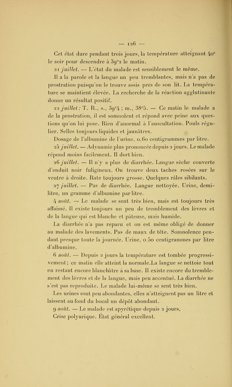 Cet état dure pendant trois jours, la température atteig'nant lio° le soir pour descendre à 39°2 le matin. 21 juillet. — L'état du malade est sensiblement le même. Il a la parole et la langue un peu tremblantes, mais n'a pas de prostration puisqu'on le trouve assis près de son lit. La tempéra- ture se maintient élevée. La recherche de la réaction agglutinante donne un résultat positif. 22 JLiillei: T. R., s., Sg^/j ; m., 38''5. — Ce matin le malade a de la prostration, il est somnolent et répond avec peine aux ques- tions qu'on lui pose. Rien d'anormal à l'auscultalion. Pouls régu- lier. Selles toujours liquides et jaunâtres. Dosage de l'albumine de l'urine, o,6o centigrammes par litre. 25 juillet. — Adynamie plus prononcée depuis 2 jours. Le malade répond moins facilement. Il dort bien. 26 juillet. — Il n'y a plus de diarrhée. Langue sèche couverte d'enduit noir fuligineux. On trouve deux taches rosées sur le ventre à droite. Rate toujours grosse. Quelques râles sibilants. 27 juillet. — Pas de diarrhée. Langue nettoyée. Urine, demi- litre, un gramme d'albumine par litre. 4 août. — Le malade se sent très bien, mais est toujours très affaissé. Il existe toujours un peu de tremblement des lèvres et de la langue qui est blanche et pâteuse, mais humide. La diarrhée n'a pas reparu et on est même obligé de donner au malade des lavements. Pas de maux de tête. Somnolence pen- dant presque toute la journée. Uinne, o,5o centigrammes par litre d'albumine. 6 août. — Depuis 2 jours la température est tombée progressi- vement; ce matin elle atteint la normale.La langue se nettoie tout en restant encore blanchâtre à sa base. Il existe encore du tremble- ment des lèvres et de la langue, mais peu accentué. La diarrhée ne s'est pas reproduite. Le malade lui-même se sent très bien. Les urines sont peu abondantes, elles n'atteignent pas un litre et laissent au fond du bocal un dépôt abondant. 9 août. — Le malade est apyrétique depuis 2 jours. Cinse polyurique. Etat général excellent.