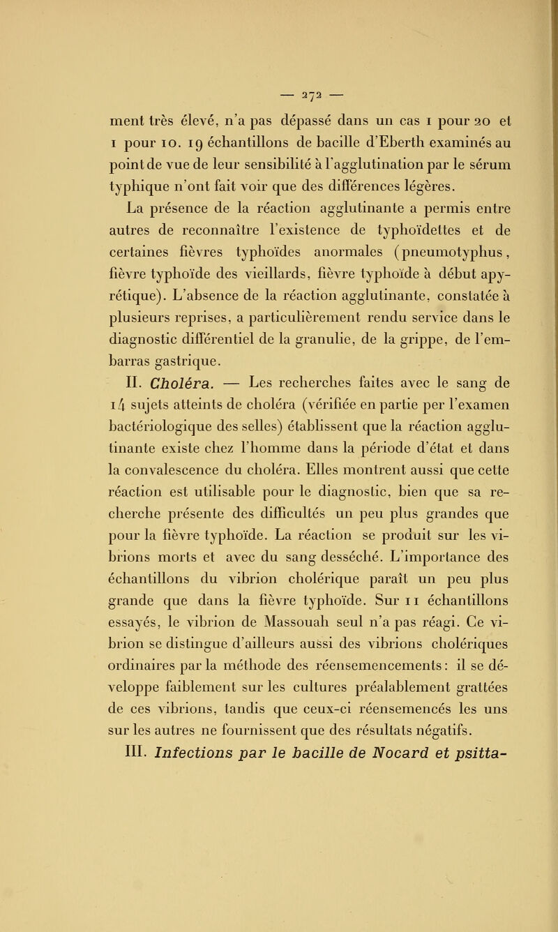 ment très élevé, n'a pas dépassé dans un cas i pour 20 et I pour 10. 19 échantillons de bacille d'Eberth examinés au point de vue de leur sensibilité à l'agglutination par le sérum typhique n'ont fait voir que des différences légères. La présence de la réaction agglutinante a permis entre autres de reconnaître l'existence de typhoïdettes et de certaines fièvres typhoïdes anormales (pneumotyphus, fièvre typhoïde des vieillards, fièvre typhoïde à début apy- rétique). L'absence de la réaction agglutinante, constatée à plusieurs reprises, a particulièrement rendu service dans le diagnostic différentiel de la granulie, de la grippe, de l'em- barras gastrique. IL Choléra. — Les recherches faites avec le sang de ili sujets atteints de choléra (vérifiée en partie per l'examen bactériologique des selles) établissent que la réaction agglu- tinante existe chez l'homme dans la période d'état et dans la convalescence du choléra. Elles montrent aussi que cette réaction est utilisable pour le diagnostic, bien que sa re- cherche présente des difficultés un peu plus grandes que pour la fièvre typhoïde. La réaction se produit sur les vi- brions morts et avec du sang desséché. L'importance des échantillons du vibrion cholérique paraît un peu plus grande que dans la fièvre typhoïde. Sur 11 échantillons essayés, le vibrion de Massouah seul n'a pas réagi. Ce vi- brion se distingue d'ailleurs aussi des vibrions cholériques ordinaires par la méthode des réensemencements : il se dé- veloppe faiblement sur les cultures préalablement grattées de ces vibrions, tandis que ceux-ci réensemencés les uns sur les autres ne fournissent que des résultats négatifs. IIL Infections par le bacille de Nocard et psitta-
