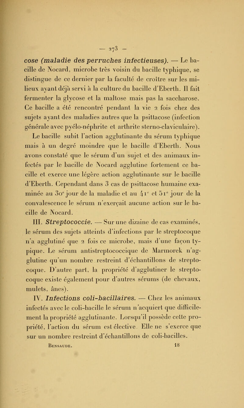 — 278 — cose (maladie des perruches infectieuses). — Le ba- cille de Nocard, microbe très voisin du bacille typhique, se distingue de ce dernier par la faculté de croître sur les mi- lieux ayant déjà servi à la culture du bacille d'Eberth. Il fait fermenter la glycose et la maltose mais pas la saccharose. Ce bacille a été rencontré pendant la vie 2 fois chez des sujets ayant des maladies autres que la psittacose (infection générale avec pyélo-néphrite et arthrite sterno-claviculaire). Le bacille subit l'action agglutinante du sérum typhique mais à un degré moindre que le bacille d'Eberth. Nous avons constaté que le sérum d'un sujet et des animaux in- fectés par le bacille de Nocard agglutine fortement ce ba- cille et exerce une légère action agglutinante sur le bacille d'Eberth. Cependant dans 3 cas de psittacose humaine exa- minée au Bonjour de la maladie et au /ii et Si jour de la convalescence le sérum n'exerçait aucune action sur le ba- cille de Nocard. IIL Streptococcie. —Sur une dizaine de cas examinés, le sérum des sujets atteints d'infections par le streptocoque n'a agglutiné que 2 fois ce microbe, mais d'une façon ty- pique. Le sérum antistreptococcique de Marmorek n'ag- glutine qu'un nombre restreint d'échantillons de strepto- coque. D'autre part, la propriété d'agglutiner le strepto- coque existe également pour d'autres sérums (de chevaux, mulets, ânes). IV. Infections coli-bacillaires. — Chez les animaux infectés avec le coli-bacille le sérum n'acquiert que difficile- ment la propriété agglutinante. Lorsqu'il possède cette pro- priété, l'action du sérum est élective. Elle ne s'exerce que sur un nombre restreint d'échantillons de coli-bacilles. Bensaude. 18