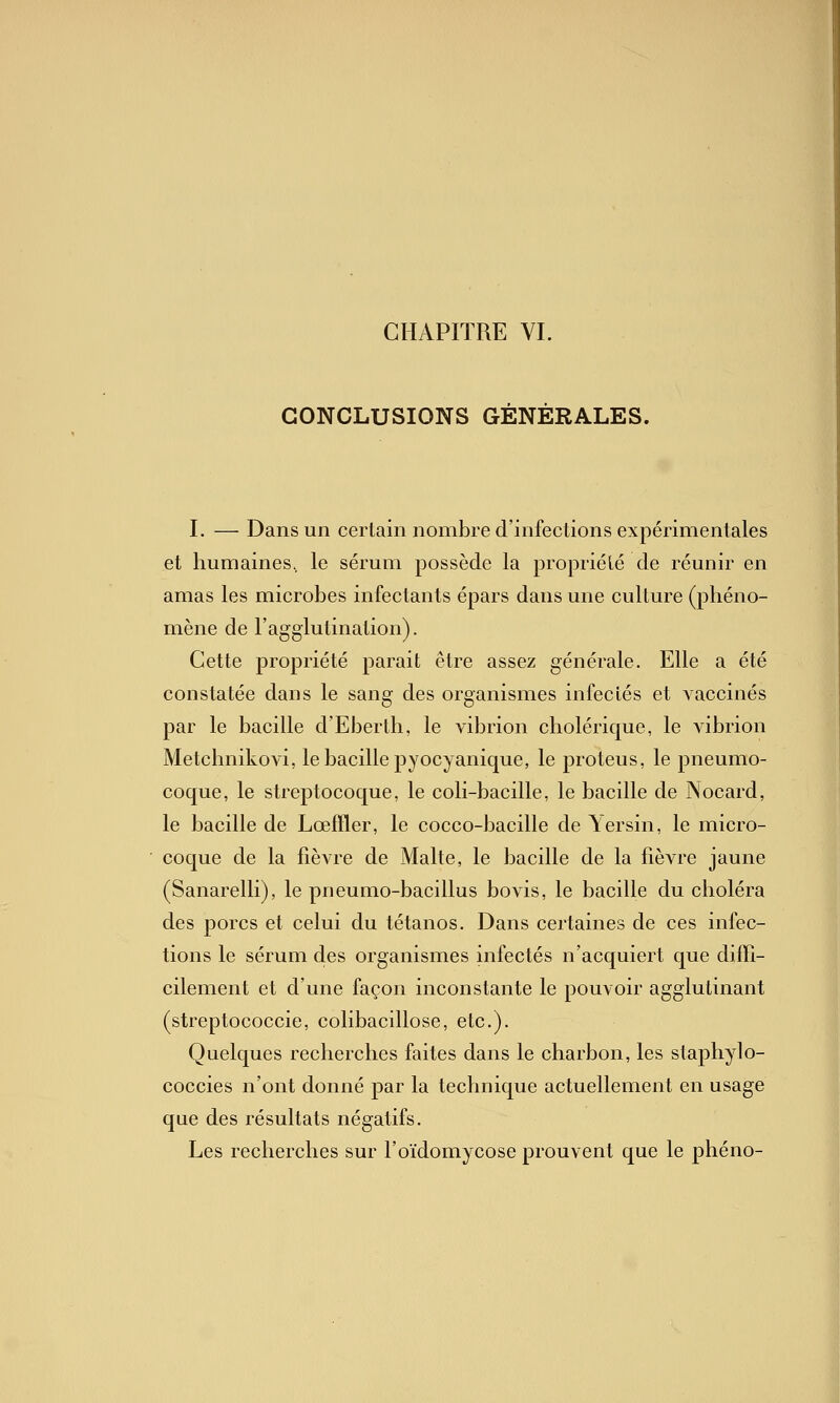 CONCLUSIONS GENERALES. I. — Dans un certain nombre d'infections expérimentales et humaines, le sérum possède la propriété de réunir en amas les microbes infectants épars dans une culture (phéno- mène de l'agglutination). Cette propriété parait être assez générale. Elle a été constatée dans le sang des organismes infectés et vaccinés par le bacille d'Eberth, le vibrion cholérique, le A^brion Metchnikovi, le bacille pyocyanique, le proteus, le pneumo- coque, le streptocoque, le coli-bacille, le bacille de Nocard, le bacille de Lœffler, le cocco-bacille de \ersin, le micro- coque de la fièvre de Malte, le bacille de la fièvre jaune (Sanarelli), le pneumo-bacillus bovis, le bacille du choléra des porcs et celui du tétanos. Dans certaines de ces infec- tions le sérum des organismes infectés n'acquiert que diffi- cilement et d'une façon inconstante le pouvoir agglutinant (streptococcie, colibacillose, etc.). Quelques recherches faites dans le charbon, les staphylo- coccies n'ont donné par la technique actuellement en usage que des résultats négatifs. Les recherches sur l'oïdomycose prouvent que le phéno-