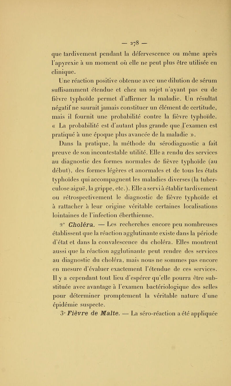 que tardivement pendant la défervescence ou même après l'apyrexie à un moment où elle ne peut plus être utilisée en clinique. Une réaction positive obtenue avec une dilution de sérum suffisamment étendue et chez un sujet n'ayant pas eu de fièvre typhoïde permet d'affirmer la maladie. Un résultat négatif ne saurait jamais constituer un élément de certitude, mais il fournit une probabilité contre la fièvre typhoïde. (( La probabilité est d'autant plus grande que l'examen est pratiqué à une époque plus avancée de la maladie ». Dans la pratique, la méthode du sérodiagnostic a fait preuve de son incontestable utilité. Elle a rendu des services au diagnostic des formes normales de fièvre typhoïde (au début), des formes légères et anormales et de tous les états typhoïdes qui accompagnent les maladies diverses (la tuber- culose aiguë, la grippe, etc.). Elle a servi à établir tardivement ou rétrospectivement le diagnostic de fièvre typhoïde et à rattacher à leur origine véritable certaines localisations lointaines de l'infection éberthienne. 2° Choléra. — Les recherches encore peu nombreuses établissent que la réaction agglutinante existe dans la période d'état et dans la convalescence du choléra. Elles montrent aussi que la réaction agglutinante peut rendre des services au diagnostic du choléra, mais nous ne sommes pas encore en mesure d'évaluer exactement l'étendue de ces services. Il y a cependant tout lieu d'espérer qu'elle pourra être sub- stituée avec avantage à l'examen bactériologique des selles pour déterminer promptement la véritable nature d'une épidémie suspecte. 3 Fièvre de Malte. — La séro-réaction a été appliquée