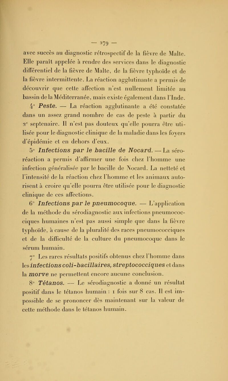 — 270 — avec succès au diagnoslic rclrospcclif de la fièvre de Malle. Elle jDaraît appelée à rendre des services dans le diagnoslic différentiel de la fièvre de Malte, de la fièvre typhoïde et de la fièvre intermittente. La réaction agglutinante a permis de découvrir que cette affection n'est nullement limitée au bassin de la Méditerranée, mais existe également dans l'Inde. 4° Peste. — La réaction agglutinante a été constatée dans un assez grand nombre de cas de peste à partir du 2 septénaire. Il n'est pas douteux qu'elle pourra être uti- lisée pour le diagnostic clinique de la maladie dans les foyers d'épidémie et en dehors d'eux. 5° Infections par le bacille de Nocard. — La séro- réaction a permis d'affu-mer une fois chez l'homme une infection généralisée par le bacille de Nocard. La netteté et l'intensité de la réaction chez l'homme et les animaux auto- risent à croire qu'elle pourra être utilisée pour le diagnostic clinique de ces affections. 6° Infections par le pneumocoque. — L'application de la méthode du sérodiagnostic aux infections pneumococ- ciques humaines n'est pas aussi simple que dans la fièvre typhoïde, à cause de la pluralité des races pneumococciques et de la difficulté de la culture du pneumocoque dans le sérum humain. 7 Les rares résultats positifs obtenus chez l'homme dans les infections coli-bacillaires, streptococciques et dans la morve ne permettent encore aucune conclusion. 8 Tétanos. — Le sérodiagnostic a donné un résultat positif dans le tétanos humain : i fois sur 8 cas. Il est im- possible de se prononcer dès maintenant sur la valeur de cette méthode dans le tétanos humain.