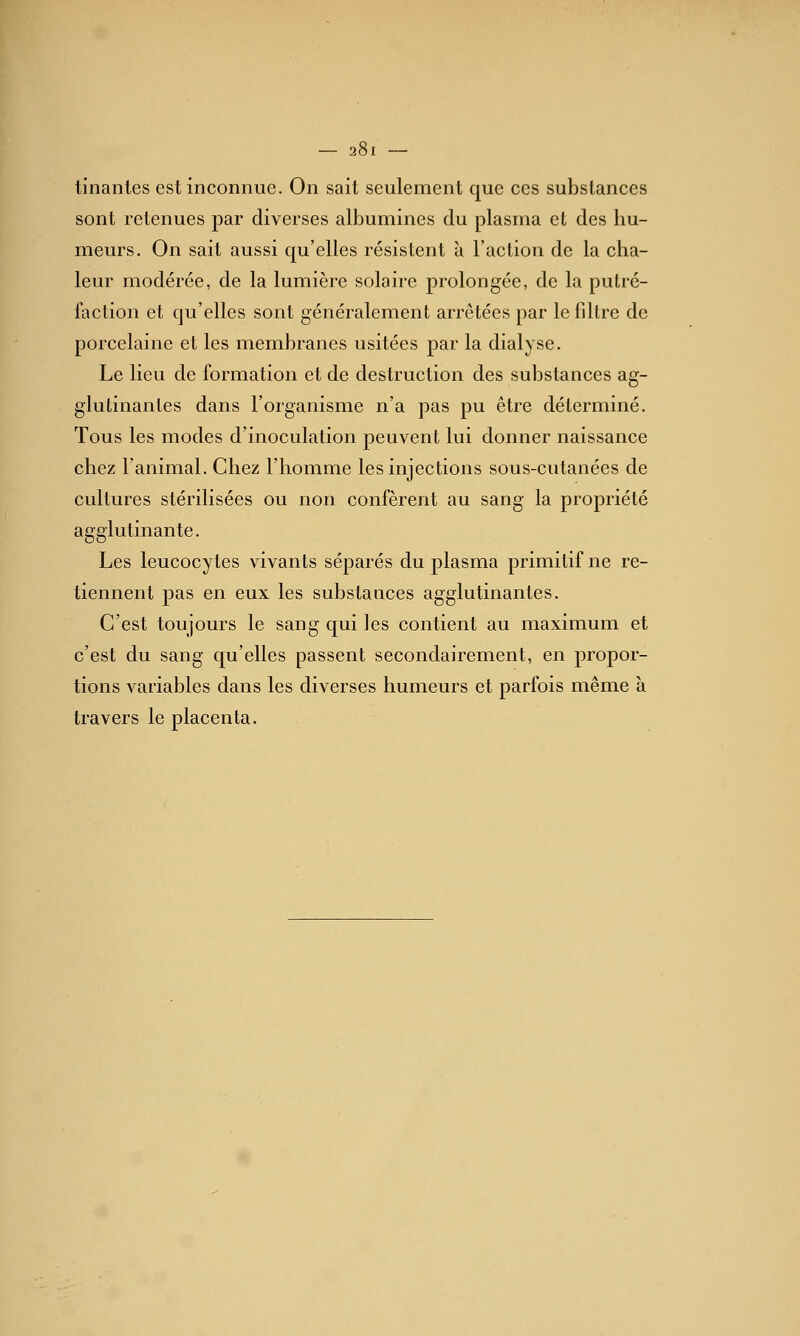 — 2»! tinanles est inconnue. On sait seulement que ces substances sont retenues par diverses albumines du plasma et des hu- meurs. On sait aussi qu'elles résistent à l'action de la cha- leur modérée, de la lumière solaire prolongée, de la putré- faction et qu'elles sont généralement arrêtées par le filtre de porcelaine et les membranes usitées par la dialyse. Le lieu de formation et de destruction des substances ag- glutinantes dans l'organisme n'a pas pu être déterminé. Tous les modes d'inoculation peuvent lui donner naissance chez l'animal. Chez l'homme les injections sous-cutanées de cultures stérilisées ou non confèrent au sang la propriété agglutinante. Les leucocytes vivants séparés du plasma primitif ne re- tiennent pas en eux les substances agglutinantes. C'est toujours le sang qui les contient au maximum et c'est du sang qu'elles passent secondairement, en propor- tions variables dans les diverses humeurs et parfois même à travers le placenta.