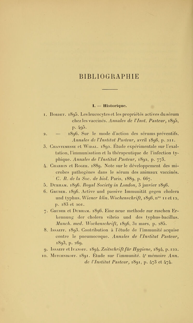 BIBLIOGRAPHIE I. — Historique. I. BoRDET. 1896. Les leucocytes et les propriétés actives du sérum chez les vaccinés. Annales de VInst. Pustear, 1896, p. 495- 3. — 1896. Sur le mode d'action des sérums préventifs. Annales de l'Institut Pasteur, avril 1896, p. 211. 3. CiiANTEMESSE et WiDAL. 1892. Etudc expérimentale sur l'exal- tation, l'immunisation et la thérapeutique de l'infection ty- phique. Annales de l'Institut Pasteur, 1892, p. 773. 4. Gharrin et Roger. 1889. Note sur le développement des mi- crobes pathogènes dans le sérum des animaux vaccinés. C R. de la Soc. de hlol. Paris, 1889, p. 667. 5. DuRHAM. 1896. Royal Society in London, 3 janvier 1896. 6. Gruber. 1896. Active und passive Immunitat gegen choiera und typhus. M^iener klin. Wochenschrift, 1896, n°^ 11 et 12, p. i83 et 201. 7. Gruber et Durham. 1896. Eine neue méthode zur raschen Er- kennung der choiera vibrio und des typhus-bacillus. Munch. nied. Wochenschrift, 1896, 3i mars, p. 285. 8. IssAEFF. 1893. Contribution à l'étude de l'immunité acquise contre le pneumocoque. Annales de l'Institut Pasteur, 1893, p. 269. 9. IssAEFF etIvANOFF. iSçfli. Zcitschrift fûr Hygiène, 1894, p. 122. 10. Metchnikoff. 1891. Etude sur l'immunité. 4*^ mémoire Ann.