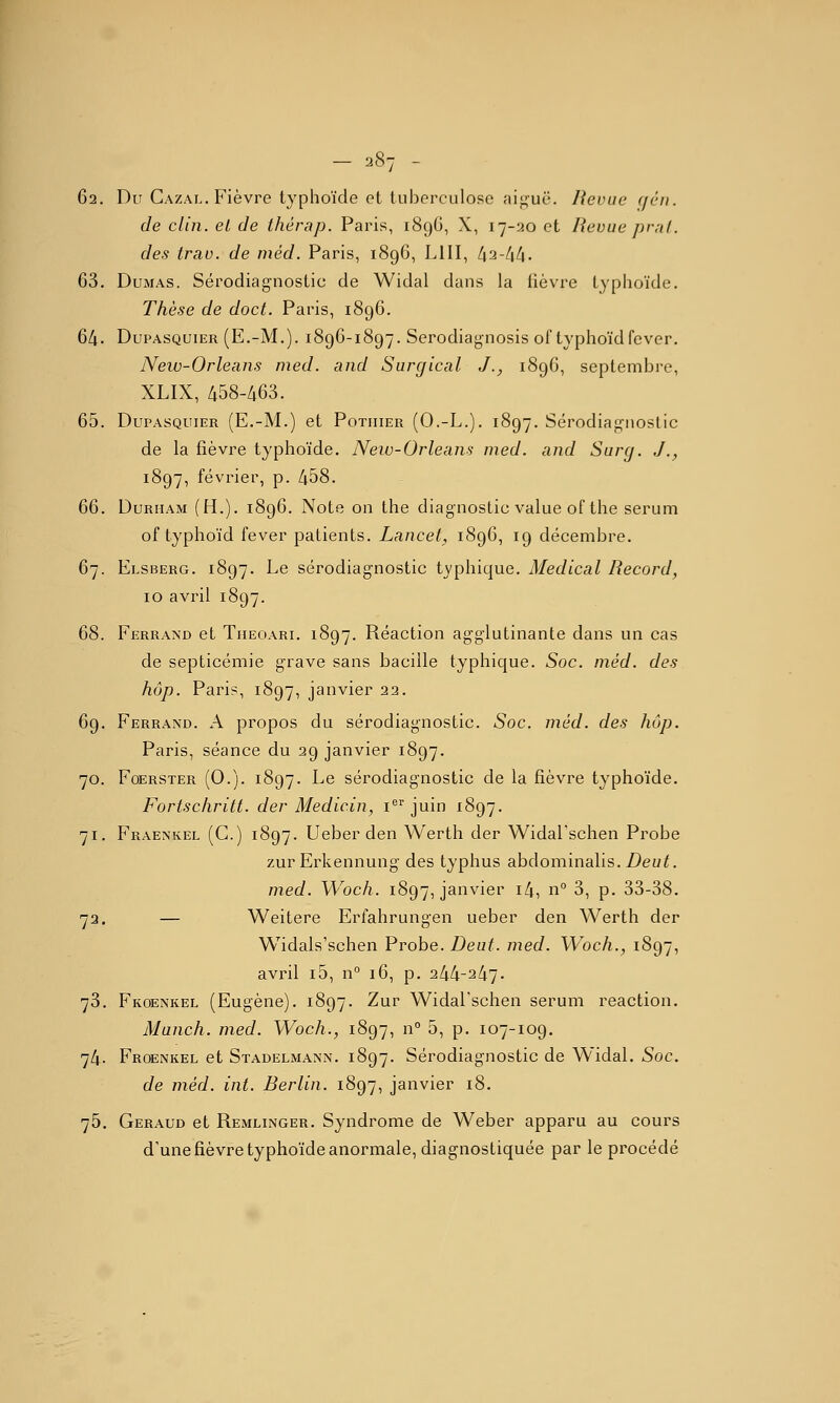 62. Du Cazal. Fièvre typhoïde et tuberculose aif,^uë. Revue (/en. de clin, el de thérap. Paris, 189G, X, 17-20 et Revue prnl. des trav. de méd. Paris, 1896, LUI, t\^-t\[\. 63. Dumas. Sérodiagnostic de Widal dans la lièvre typhoïde. Thèse de doct. Paris, 1896. 64. DupASQUiER (E.-M.). 1896-1897. Serodiag-nosis of typhoïdfever. New-Orleans nied. and Surgical J., 1896, septembre, XLIX, 458-463. 65. DuPASQuiER (E.-M.) et Potiiier (O.-L.). 1897. Sérodiagnostic de la fièvre typhoïde. Neiv-Orleans med. and Surg. J., 1897, février, p. 458. 66. DuRHAM (H.). 1896. Note on the diagnostic value ofthe sérum of typhoïd fever patients. Lancet, 1896, 19 décembre. 67. Elsberg. 1897. Le sérodiagnostic typhique. Médical Record, 10 avril 1897. 68. Ferrand et Tueoari. 1897. Réaction agglutinante dans un cas de septicémie grave sans bacille typhique. Soc. méd. des hôp. Paris, 1897, janvier 22. 69. Ferrand. a propos du sérodiagnostic. Soc. méd. des hôp. Paris, séance du 29 janvier 1897. 70. FoERSTER (O.j. 1897. Le sérodiagnostic de la fièvre typhoïde. Fortschritt. der Medicin, i juin 1897. 71. Fraenkel (G.) 1897. Ueber den Werth der Widarschen Probe zurErkennung des typhus abdominalis. Z)euf. med. Woch. 1897, janvier ^'^1 ^^° ^1 P- 33-38. 73. — Weitere Erfahrungen ueber den Werth der Widals'schen Probe. Deut. med. Woch., 1897, avril i5, n° 16, p. 244-247- 73. Fkoenkel (Eugène). 1897. Zur Widarschen sérum reaction. Manch. med. Woch., 1897, n° 5, p. 107-109, 74. Froenkel et Stadelmann. 1897. Sérodiagnostic de Widal. Soc. de méd. int. Berlin. 1897, janvier 18. 76. Geraud et Remlinger. Syndrome de Weber apparu au cours d'une fièvre typhoïde anormale, diagnostiquée par le procédé