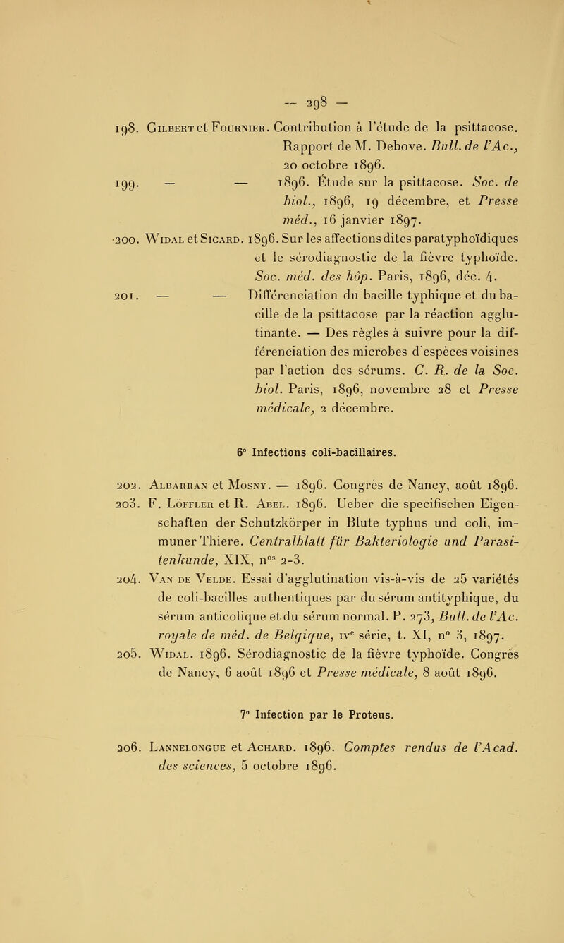 - =^98 - igS. Gilbert et FouRNiER. Contribution à rétude de la psittacose. Rapport de M. Debove. Bull, de l'Ac, 20 octobre 1896. 199, — — 1896. Étude sur la psittacose. Soc. de hiol., 1896, 19 décembre, et Presse méd., 16 janvier 1897. •200. WiDAL etSicARD. 1896. Sur les affections dites paratyphoïdiques et le sérodiagnostic de la fièvre typhoïde. Soc. méd. des hôp. Paris, 1896, déc, 4- 201. — — Différenciation du bacille typhique et du ba- cille de la psittacose par la réaction ag:glu- tinante. — Des règles à suivre pour la dif- férenciation des microbes d'espèces voisines par l'action des sérums. C. R. de la. Soc. hiol. Paris, 1896, novembre 28 et Presse médicale^ 2 décembre. 6° Infections coli-bacillaires. 202. Albarran et MosNY. — 1896. Congrès de Nancy, août 1896. 200. F. LoFFLER et R. Abel. 1896. Ueber die specifîschen Eigen- schaften der Schutzkôrper in Blute typhus und coli, im- munerThiere. Centralhlalt fur Bakteriologie und Parasi- tenkunde, XIX, n^ 2-3. 204. Van de Velde. Essai d'agglutination vis-à-vis de 25 variétés de coli-bacilles authentiques par du sérum antityphique, du sérum anticolique et du sérum normal. P. 278^ Bail, de l'Ac. royale de méd. de Belgique, iv'^ série, t. XI, n° 3, 1897. 205. WiDAL. 1896. Sérodiagnostic de la fièvre typhoïde. Congrès de Nancy, 6 août 1896 et Presse médicale, 8 août 1896. 7 Infection par le Proteus. 306. Lannelongue et Achard. 1896. Comptes rendus de l'Acad.