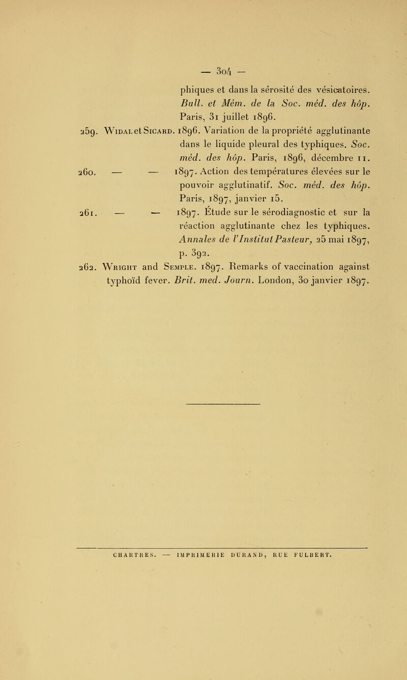 phiques et dans la sérosité des vésicatoires. Bull, et Mém. de la Soc. méd. des hop. Paris, 3i juillet 1896. 269. WiDAi-etSiCARD. 1896. Variation de la propriété agglutinante dans le liquide pleural des typhiques. Soc. méd. des hop. Paris, 1896, décembre 11. 260. — — 1897. Action des températures élevées sur le pouvoir agg-lutinatif. Soc. méd. des hop. Paris, 1897, janvier i5. 261. — — 1897. Etude sur le sérodiagnostic et sur la réaction agg^lutinante chez les typhiques. Annales de F Institut Pasteur^ 25 mai 1897, p. 392. 262. Wright and Semple. 1897. Remarks of vaccination against typhoïd fever. Brit. med. Journ. London, 3o janvier 1897. CHARTRES. — IMPRIMERIE DURAND. RUE FULBERT.