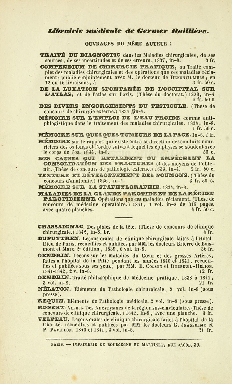 ÏÏéibrairie wèéaieaMe ae Genner JBaiiUère. OUVRAGES DU MÊME AUTEUR : TRAITÉ DU DIAGrBTOSTIC ddns les Maladies chirurgicales , de ses sources, de ses incertitudes et de ses erreurs, 1837, in-8. 3 fr. COMPEMBIUM 3>i: CMXKURGÎi: FRATZ^UE, ou Traité com- plet des maladies chirurgicales et des opérations que ces maladies récla- ment; publié conjointement avec M. le docteur de Denonvilliers ; en 12 ou 16 livraisons, à 3 fr. 50 c. DE I.A i:.UXATION Sl^OI^TAMÉE DE la'OCCIFITAI. SUR Î.'ATÏ.AS5 et de l'atlas sur l'axis. (Thèse du doctorat.) 1829, in-4 2 fr. 60 p DES DIVERS ENGORGEMEMTS DU TESTICULE. (Thèse de concours de chirurgie externe.) 1834 ,|in-4. MÉMOIRE SUR I.'EMFI.OI DE £.'EAU TROIDE comme anti- phlogistique dans le traitement des maladies chirurgicales. 1834, in-8. 1 fr. 50 c. MÉMOIRE SUR ^UEL^UES TUMEURS DE lAFACE. In-8.1 fr. MÉMOIRE sur le rapport qui existe entre la direction des conduits nour- riciers des os longs et l'ordre suivant lequel les épiphyses se soudent avec le corps de l'os. 1834, in-8. 60 c. DES CAUSES ^UI RETARDENT OU EMPÊCHEI^T LA COMSOi:.IBATï©M DES FRACTURES et des moyens de l'obte- nir. (Thèse de concours de pathologie externe.) 1833, in-4. 2 fr. 50 c. TEXTURE ET DÉ¥EI.@PPEMEMT DES FOUMOMS. ( Thèse du concours d'anatomie.) 1836, in-4. 3 fr. 60 c. MÉMOIRE SUR LA STAPHTLORAFHIE. 1834, in-8. MALADIES DE LA GLANDE PAROTIDE ET DE LARÉGIOBT PAROTIDIENME. Opérations que ces maladies réclament. (Thèse de concours de médecine opératoire.) 1841, 1 vol. in-8 de 316 pages, avec quatre planches. 4 fr. 50 c. CHASSAIGSJAC. Des plaies de la tête. (Thèse de concours de clinique chirurgicale.) 1842, in-8. br. 4 fr. DUPUITTREN. Leçons orales de clinique chirurgicale faites à l'Hôtel Dieu de Paris, recueillies et publiées par MM. les docteurs Brierre de Bois- mont et Marx. 2« édition , 1839, 6 vol. in-8. 36 fr. GENDRIN. Leçons sur les Maladies du Cœur et des grosses Artères, faites à l'hôpital de la Pitié pendant les années 1840 et 1841, recueil- lies et publiées sous ses yeux , par MM. E. Colson et Dubreuil-Hélion. 1841-1842,2 V. in-8. 12 fr. GEMDRÎM. Traité philosophique de Médecine pratique, 1838 à 1841, 3^ vol. in-8. 21 fr. SîÉLATOM. Éléments de Pathologie chirurgicale, 2 vol. in-8 (sous presse). RE^UÏM. Éléments de Pathologie médicale. 2 vol. in-8 (sous presse). ROBERT (Alpii.). Des Anévrysmes de la région sus-claviculaire. (Thèse de concours de clinique chirurgicale. ) 1842, in-8 , avec une planche. 3 fr. VELPEAU. Leçons orales de clinique chirurgicale faites à l'hôpital de la Charité, recueillies et publiées par MM. les docteurs G. Jeajnselme et P. Pavillon. 1840 et 1841, 3 vol. in-8. 21 fr, PARIS. — IMPRIMERIE DE BOURGOGNE ET MARTINET, RUE JACOB, 30.