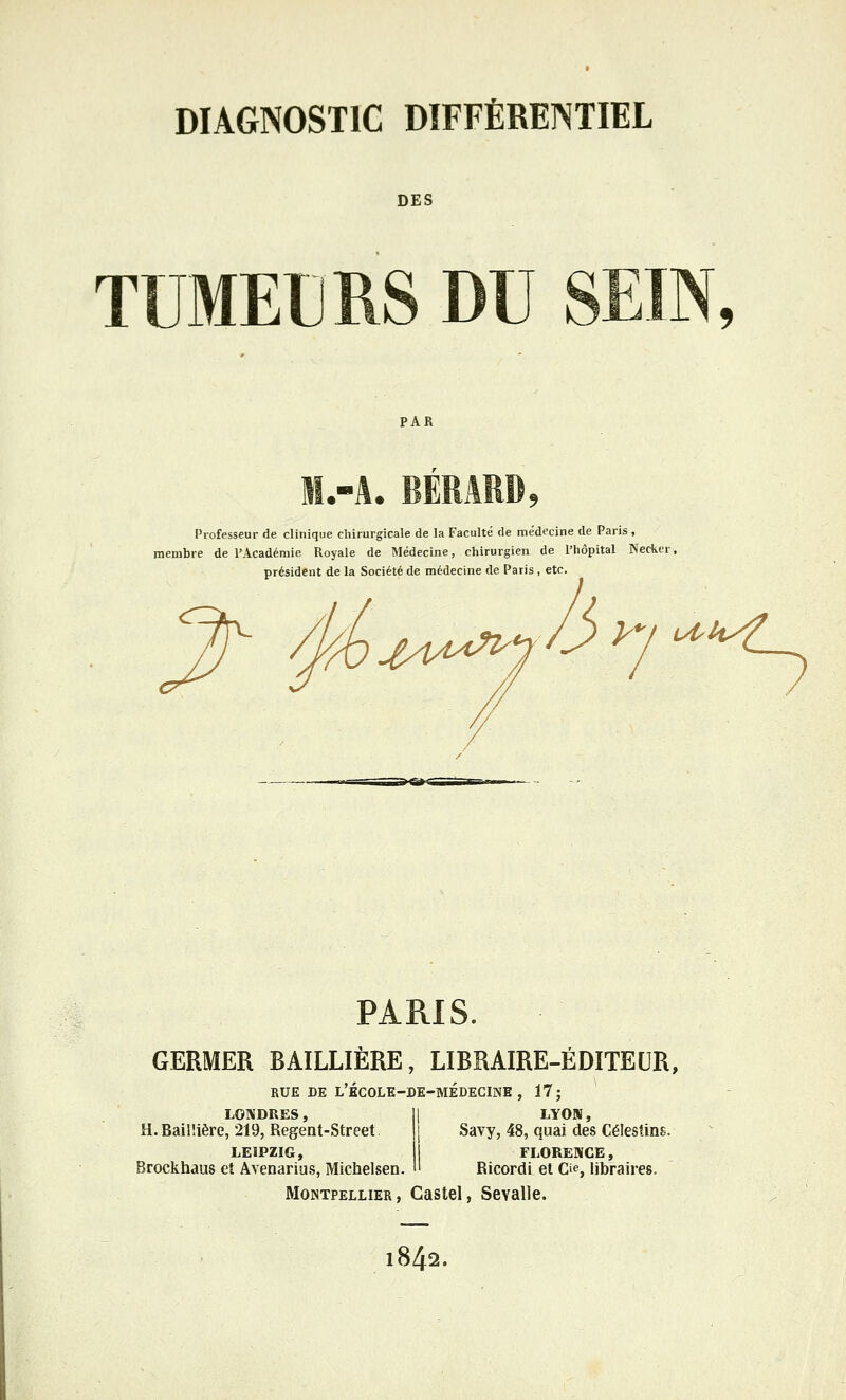 DES TUMEURS DU SEIN, PAR l.-A. BERARD, Professeur de clinique chirurgicale de la Faculté de médecine de Paris , membre de l'Académie Royale de Médecine, chirurgien de l'hôpital Necker président de la Société de médecine de Paris , etc. XA/îA^ y^i ^ PARIS. GERMER BAILLIÈRE, LIBRAIRE-ÉDITEUR, RUE DE l'école-DE-MÉDECINE , 17; LONDRES, H.BailUère, 219, Regent-Street LEIPZIG, Brockhaus eî Avenarius, Michelsen. LYOM, Savy, 48, quai des Célesiins. FLORENCE, Ricordi et Cie, libraires. Montpellier, Castel, Sevalle. 1842.