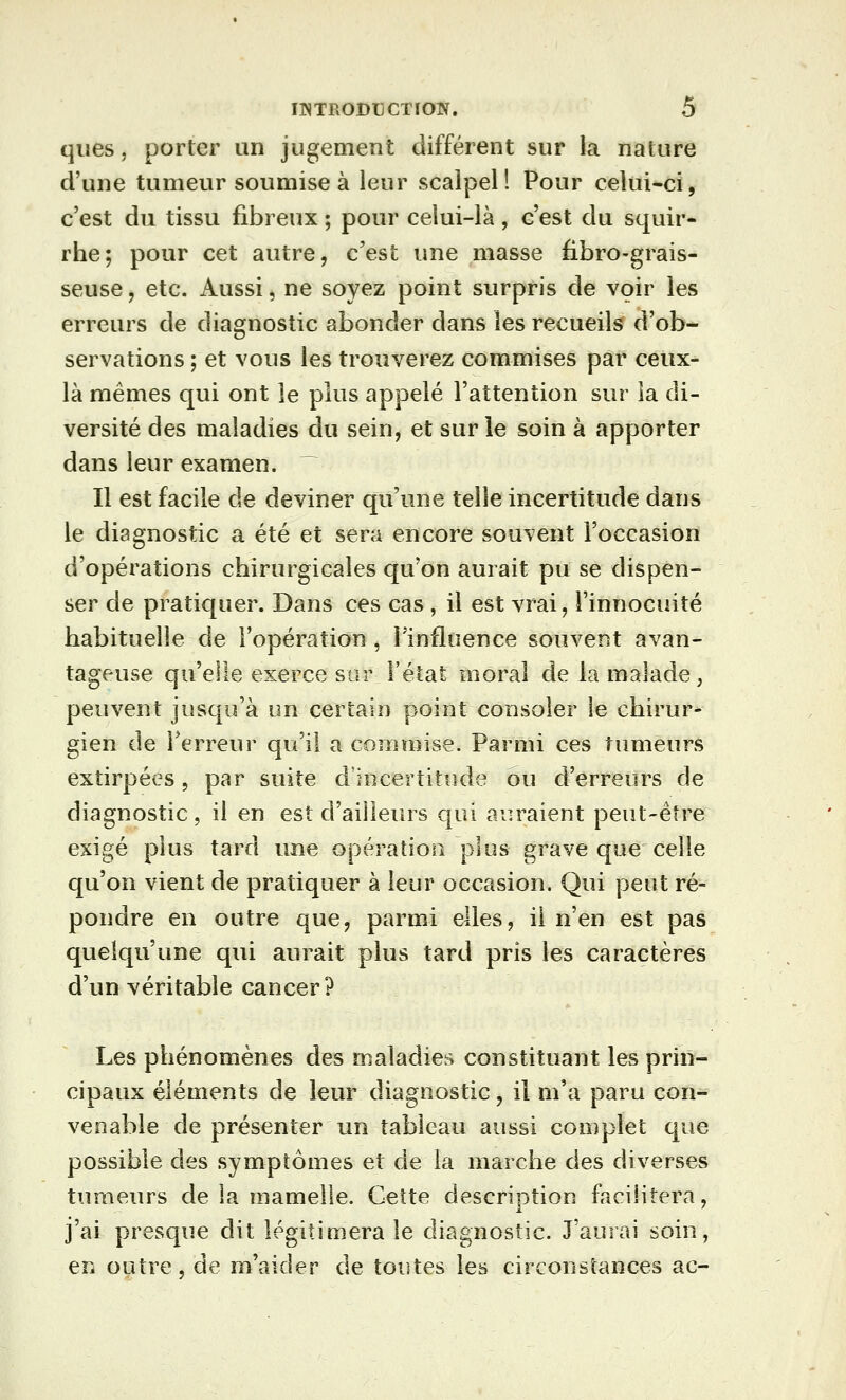 qiies, porter un jugement différent sur la nature d'une tumeur soumise à leur scalpel! Pour celui-ci, c'est du tissu fibreux ; pour celui-là, c'est du squir- rhe; pour cet autre, c'est une masse fibro-grais- seuse, etc. Aussi, ne soyez point surpris de voir les erreurs de diagnostic abonder dans les recueils d'ob- servations ; et vous les trouverez commises par ceux- là mêmes qui ont le plus appelé l'attention sur îa di- versité des maladies du sein, et sur le soin à apporter dans leur examen. Il est facile de deviner qu'une telle incertitude dans le diagnostic a été et sera encore souvent l'occasion d'opérations chirurgicales qu'on aurait pu se dispen- ser de pratiquer. Dans ces cas, il est vrai, l'innocuité habituelle de l'opération , l'influence souvent avan- tageuse qu'elle exerce sur l'état moral de la malade, peuvent jusqu'à un certain point consoler le chirur- gien de l'erreur qu'il a commise. Parmi ces tumeurs extirpées, par suite d'hicertitude ou d'erreurs de diagnostic, il en est d'ailleurs qui auraient peut-être exigé plus tard une opération plus grave que celle qu'on vient de pratiquer à leur occasion. Qui peut ré- pondre en outre que, parmi elles, il n'en est pas quelqu'une qui aurait plus tard pris les caractères d'un véritable cancer? Les phénomènes des maladies constituant les prin- cipaux éléments de leur diagnostic, il m'a paru con- venable de présenter un tableau aussi complet que possible des symptômes et de la marche des diverses tumeurs de la mamelle. Cette description facilitera, j'ai presque dit légitimera le diagnostic. J'aurai soin, en outre, de m'aider de toutes les circonstances ac-