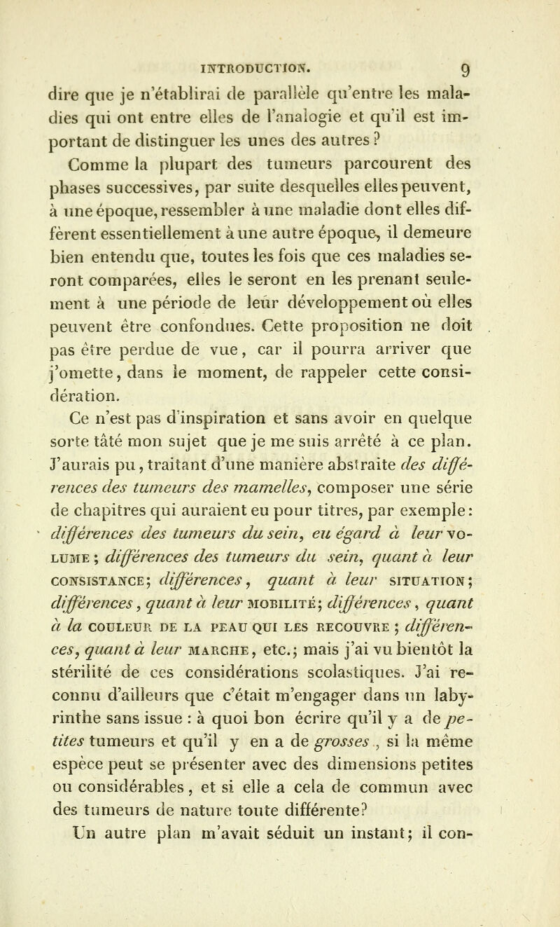 dire que je n'établirai de parallèle qu'entre les mala- dies qui ont entre elles de l'analogie et qu'il est im- portant de distinguer les unes des autres ? Comme la plupart des tumeurs parcourent des phases successives, par suite desquelles elles peuvent, à une époque, ressembler aune maladie dont elles dif- fèrent essentiellement aune autre époque, il demeure bien entendu que, toutes les fois que ces maladies se- ront comparées, elles le seront en les prenant seule- ment à une période de leur développement où elles peuvent être confondues. Cette proposition ne doit pas être perdue de vue, car il pourra arriver que j'omette, dans le moment, de rappeler cette consi- dération. Ce n'est pas d'inspiration et sans avoir en quelque sorte tâté mon sujet que je me suis arrêté à ce plan. J'aurais pu, traitant d'une manière abstraite des diffé- rences des tumeurs des mamelles^ composer une série de chapitres qui auraient eu pour titres, par exemple : ^ différences des tumeurs du sein, eu égard à leur yo- LUME ; différences des tumeurs du sein, quant à leur consistance; différences, quant à leur situation; différences, quant à leur mobilité; différences, quant à la COULEUR DE LA PEAU QUI LES RECOUVRE ; différen-- ces, quanta leur marche, etc.; mais j'ai vu bientôt la stérilité de ces considérations scolastiques. J'ai re- connu d'ailleurs que c'était m'engager dans im laby- rinthe sans issue : à quoi bon écrire qu'il y a Aq pe- tites tumeurs et qu'il y en a de grosses , si la même espèce peut se présenter avec des dimensions petites ou considérables, et si elle a cela de commun avec des tumeurs de nature toute différente? Un autre plan m'avait séduit un instant; il con-