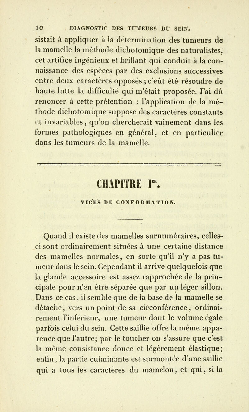 sistait à appliquer à la détermination des tumeurs de la mamelle la méthode dichotomique des naturalistes^ cet artifice ingénieux et brillant qui conduit à la con- naissance des espèces par des exclusions successives entre deux caractères opposés ; c'eût été résoudre de haute lutte la difficulté qui m'était proposée. J'ai dû renoncer à cette prétention : l'application de la mé- thode dichotomique suppose des caractères constants et invariables, qu'on chercherait vainement dans les formes pathologiques en général, et en particulier dans les tumeurs de la mamelle. CHAPITRE r. VICES DE CONFORMATION. Quand il existe des mamelles surnuméraires, celles- ci sont ordinairement situées à une certaine distance des mamelles normales, en sorte qu'il n'y a pas tu- meur dans le sein. Cependant il arrive quelquefois que la glande accessoire est assez rapprochée de la prin- cipale pour n'en être séparée que par un léger sillon. Dans ce cas, il semble que de la base de la mamelle se détache, vers un point de sa circonférence, ordinai- rement l'inférieur, une tumeur dont le volume égale parfois celui du sein. Cette saillie offre la même appa- rence que l'autre; par le toucher on s'assure que c'est la môme consistance douce et légèrement élastique; enfin, la partie culminante est surmontée d'une saillie qui a tous les caractères du mamelon, et qui, si la