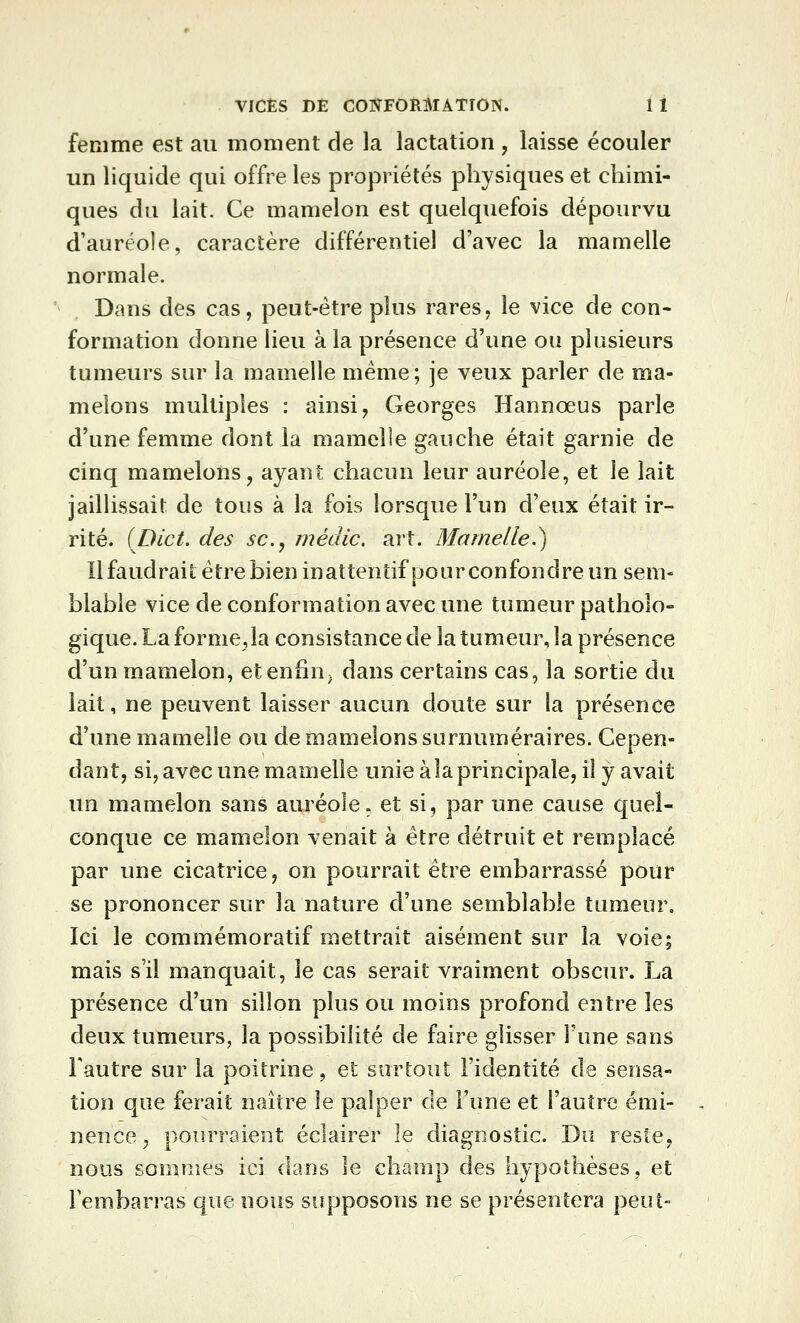 VICES DE COTÎFORMATÎON. 1 1 femme est au moment de la lactation , laisse écouler un liquide qui offre les propriétés physiques et chimi- ques du lait. Ce mamelon est quelquefois dépourvu d'auréole, caractère différentiel d'avec la mamelle normale. Dans des cas, peut-être plus rares, le vice de con- formation donne lieu à la présence d'une ou plusieurs tumeurs sur la mamelle même; je veux parler de ma- melons multiples : ainsi, Georges Hannœus parle d'une femme dont la mamelle gauche était garnie de cinq mamelons, ayant chacun leur auréole, et le lait jaillissait de tous à la fois lorsque l'un d'eux était ir- rité. (Dict, des se, médic. art. Mamelle.^ Il faudrait être bien inattentif pour confondre un sem- blable vice de conformation avec une tumeur patholo- gique. La forme,la consistance de la tumeur, la présence d'un mamelon, etenfin^ dans certains cas, la sortie du lait, ne peuvent laisser aucun doute sur la présence d'une mamelle ou de mamelons surnuméraires. Cepen- dant, si, avec une mamelle unie à la principale, il y avait un mamelon sans auréole, et si, par une cause quel- conque ce mamelon venait à être détruit et remplacé par une cicatrice, on pourrait être embarrassé pour se prononcer sur la nature d'une semblable tumeur. Ici le commémoratif mettrait aisément sur la voie; mais s'il manquait, le cas serait vraiment obscur. La présence d'un sillon plus ou moins profond entre les deux tumeurs, la possibilité de faire glisser l'une sans Tautre sur la poitrine, et surtout l'identité de sensa- tion que ferait naître le palper de l'une et l'autre émi- nence^ pourraient éclairer le diagnostic. Du reste, nous soninies ici dans le champ des hypothèses, et rembarras que nous supposons ne se présentera peut-