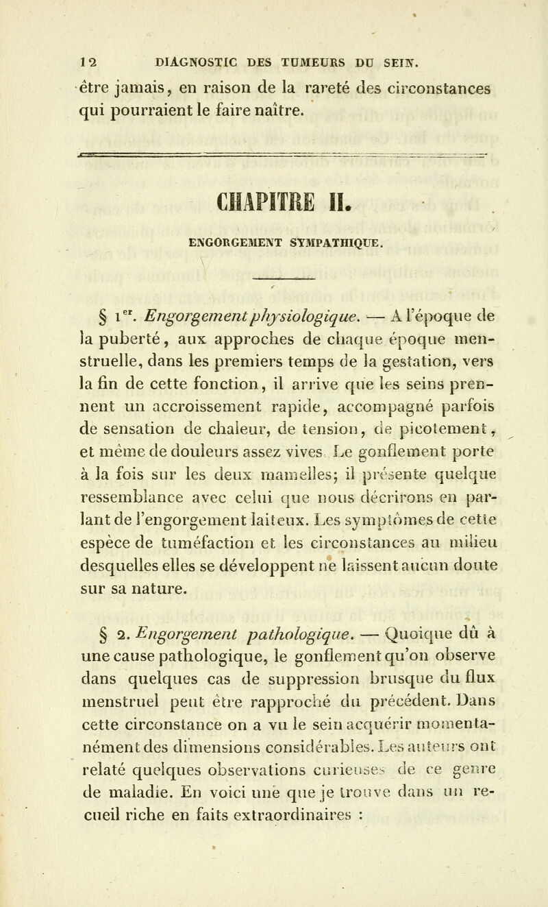 être jamais, en raison de la rareté des circonstances qui pourraient le faire naître. CHAPITRE IL ENGORGEMENT SYMPATHIQUE. § i. Engorgement physiologique. — Aréjwque de la puberté, aux approches de chaque époque men- struelle, dans les premiers temps de la gestation, vers la fin de cette fonction, il arrive que les seins pren- nent un accroissement rapide, accompagné parfois de sensation de chaleur, de tension, de picotement, et même de douleurs assez vives Le gonflement porte à la fois sur les deux mamelles; il présente quelque ressemblance avec celui que nous décrirons en par- lant de l'engorgement laiteux. Les symptômes de cette espèce de tuméfaction et les circonstances au milieu desquelles elles se développent ne laissent aucun doute sur sa nature. § 2. Engorgement pathologique. — Quoique dû à une cause pathologique, le gonflement qu'on observe dans quelques cas de suppression brusque du flux menstruel peut être rapproché du précédent. Dans cette circonstance on a vu le sein acquérir momenta- nément des dimensions considérables. Les auteurs ont relaté quelques observations curieuses de ce genre de maladie. En voici une que je trouve dans un re- cueil riche en faits extraordinaires :