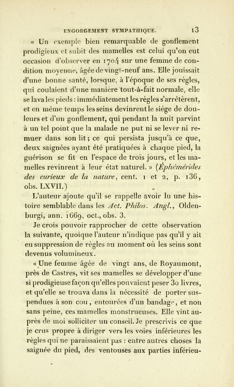 « Un exemple bien remarquable de gonflement prodigieux et subit des mamelles est celui qu'on eut occasion d'observer en 1704 sur une femme de con- dition moyenne, âgée de vingt-neuf ans. Elle jouissait d'une bonne santé, lorsque, à l'époque de ses règles, qui coulaient d'une manière tout-à-fait normale^ elle se lava les pieds : immédiatement les règles s'arrêtèrent, et en même temps les seins devinrent le siège de dou- leurs et d'un gonflement, qui pendant la nuit parvint à un tel point que la malade ne put ni se lever ni re- muer dans son lit ; ce qui persista jusqu'à ce que, deux saignées ayant été pratiquées à chaque pied, la guérison se fit en l'espace de trois jours, et les ma- melles revinrent à leur état naturel. » [Ephëmérides des curieux de la nature^ cent. 1 et 2, p. i36, obs. LXVÏI.) L'auteur ajoute qu'il se rappelle avoir lu une his- toire semblable dans les Act. Philos. AjigL, Olden- burgi, ann. 1669, oct., obs. 3. Je crois pouvoir rapprocher de cette observation la suivante, quoique l'auteur n'indique pas qu'il y ait eu suppression de règles au moment où les seins sont devenus volumineux. «Une femme âgée de vingt ans, de Royaumont, près de Castres, vit ses mamelles se développer d'une si prodigieuse façon qu'elles pouvaient peser 3o livres, et qu'elle se trouva dans la nécessité de porter sus- pendues à son cou 5 entourées d'un bandage, et non sans peine^ ces mamelles monstrueuses. Elle vint au- près de moi solliciter un conseil. Je prescrivis ce que je crus propre à diriger vers les voies inférieures les règles qui ne paraissaient pas : entre autres choses là saignée du pied, des ventouses aux parties inférieu-