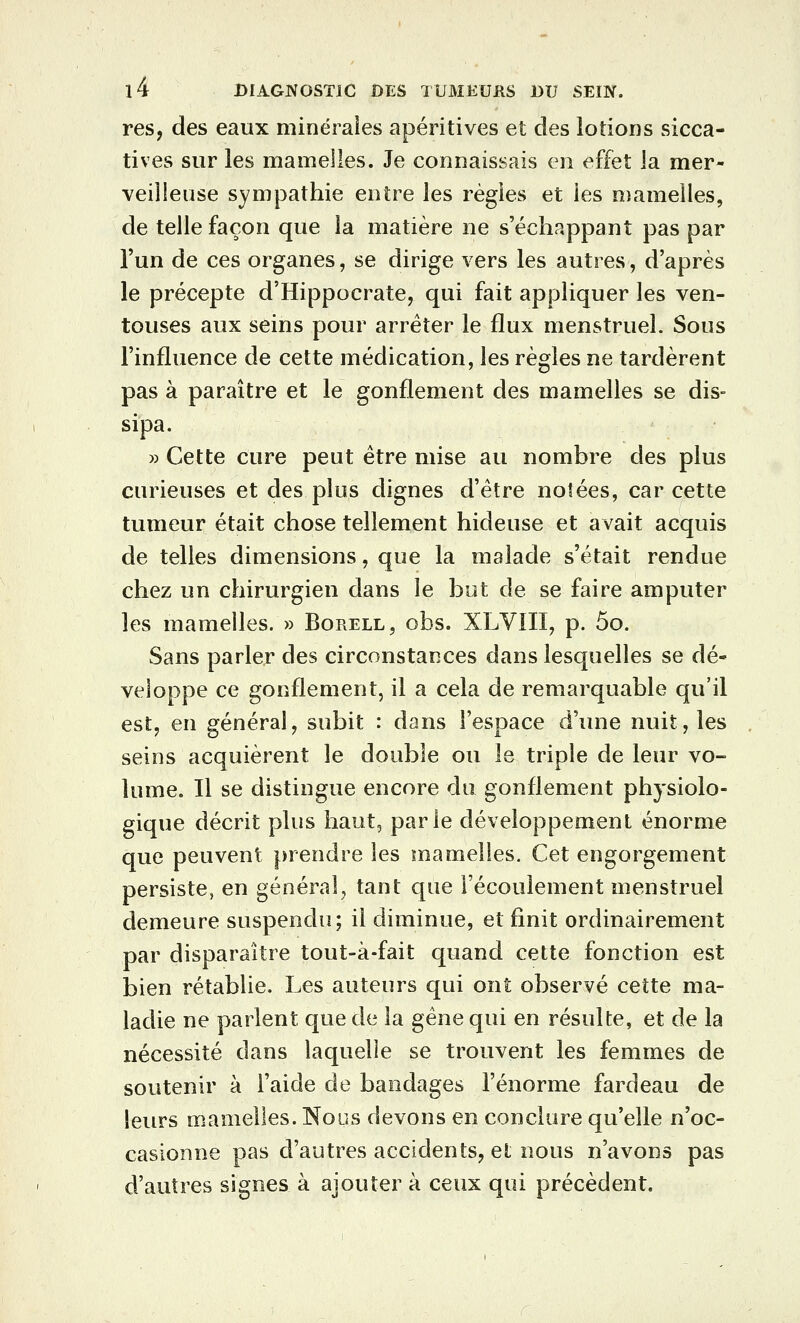 res, des eaux minéraies apéritives et des lotions sicca- tives sur les mamelles. Je connaissais en effet la mer- veilleuse sympathie entre les régies et les mamelles, de telle façon que la matière ne s'échappant pas par l'un de ces organes, se dirige vers les autres, d'après le précepte d'Hippocrate, qui fait appliquer les ven- touses aux seins pour arrêter le flux menstruel. Sous l'influence de cette médication, les règles ne tardèrent pas à paraître et le gonflement des mamelles se dis- sipa. » Cette cure peut être mise au nombre des plus curieuses et des plus dignes d'être notées, car cette tumeur était chose tellement hideuse et avait acquis de telles dimensions, que la malade s'était rendue chez un chirurgien dans le but de se faire amputer les mamelles. » Borell, obs. XLVIII, p. 5o. Sans parler des circonstances dans lesquelles se dé- veloppe ce gonflement, il a cela de remarquable qu'il est, en général, subit : dans l'espace d'une nuit, les seins acquièrent le double ou le triple de leur vo- lume. Il se distingue encore du gonflement physiolo- gique décrit plus haut, parle développement énorme que peuvent prendre les mamelles. Cet engorgement persiste, en général, tant que l'écoulement menstruel demeure suspendu; il diminue, et finit ordinairement par disparaître tout-à-fait quand cette fonction est bien rétablie. Les auteurs qui ont observé cette ma- ladie ne parlent que de la gêne qui en résulte, et de la nécessité dans laquelle se trouvent les femmes de soutenir à l'aide de bandages l'énorme fardeau de leurs mamelles. Nous devons en conclure qu'elle n'oc- casionne pas d'autres accidents, el nous n'avons pas d'autres signes à ajouter à ceux qui précèdent.