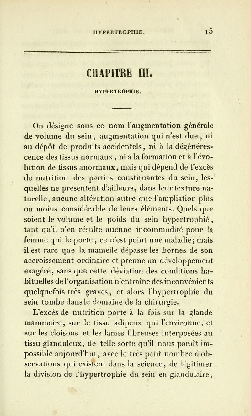 CHAPITRE in. HYPERTROPHIE. On désigne sous ce nom l'augmentation générale de volume du sein, augmentation qui n'est due , ni au dépôt de produits accidentels, ni à la dégénéres- cence des tissus normaux, ni à la formation et à l'évo- lution de tissus anormaux, mais qui dépend de l'excès de nutrition des parties constituantes du sein, les- quelles ne présentent d'ailleurs, dans leur texture na- turelle, aucune altération autre que Tampliation plus ou moins considérable de leurs éléments. Quels que soient le volume et le poids du sein hypertrophié, tant qu'il n'en résulte aucune incommodité pour la femme qui le porte , ce n'est point une maladie; mais il est rare que la mamelle dépasse les bornes de son accroissement ordinaire et prenne un développement exagéré, sans que cette déviation des conditions ha- bituelles de l'organisation n'entraîne des inconvénients quelquefois très graves, et alors l'hypertrophie du sein tombe dans le domaine de la chirurgie. L'excès de nutrition porte à la fois sur la glande mammaire, sur le tissu adipeux qui l'environne, et sur les cloisons et les lames fibreuses interposées au tissu glanduleux, de telle sorte qu'il nous paraît im- possible aujourd'hui, avec le très petit nombre d'ob- servations qui existent dans la science, de légitimer la division de l'hypertrophie du sein en glandulaire,